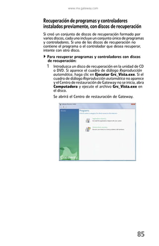 www.mx.gateway.com



Recuperación de programas y controladores
instalados previamente, con discos de recuperación
Si creó un conjunto de discos de recuperación formado por
varios discos, cada uno incluye un conjunto único de programas
y controladores. Si uno de los discos de recuperación no
contiene el programa o el controlador que desea recuperar,
intente con otro disco.
  Para recuperar programas y controladores con discos
  de recuperación:
  1 Introduzca un disco de recuperación en la unidad de CD
     o DVD. Si aparece el cuadro de diálogo Reproducción
     automática, haga clic en Ejecutar Grc_Vista.exe. Si el
     cuadro de diálogo Reproducción automática no aparece
     y el Centro de restauración de Gateway no se inicia, abra
     Computadora y ejecute el archivo Grc_Vista.exe en
     el disco.
      Se abrirá el Centro de restauración de Gateway.




                                                         85
 