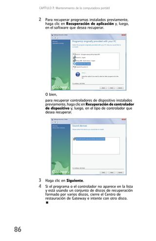 CAPÍTULO 7: Mantenimiento de la computadora portátil


     2 Para recuperar programas instalados previamente,
         haga clic en Recuperación de aplicación y, luego,
         en el software que desea recuperar.




         O bien,
         para recuperar controladores de dispositivo instalados
         previamente, haga clic en Recuperación de controlador
         de dispositivo y, luego, en el tipo de controlador que
         desea recuperar.




     3 Haga clic en Siguiente.
     4 Si el programa o el controlador no aparece en la lista
         y está usando un conjunto de discos de recuperación
         formado por varios discos, cierre el Centro de
         restauración de Gateway e intente con otro disco.




86
 