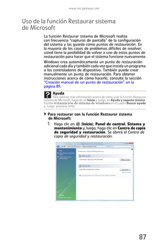 www.mx.gateway.com



Uso de la función Restaurar sistema
de Microsoft
        La función Restaurar sistema de Microsoft realiza
        con frecuencia “capturas de pantalla” de la configuración
        del sistema y las guarda como puntos de restauración. En
        la mayoría de los casos de problemas difíciles de resolver,
        usted tiene la posibilidad de volver a uno de estos puntos de
        restauración para hacer que el sistema funcione nuevamente.
        Windows crea automáticamente un punto de restauración
        adicional cada día y también cada vez que instala un programa
        o los controladores de dispositivo. También puede crear
        manualmente un punto de restauración. Para obtener
        instrucciones acerca de cómo hacerlo, consulte la sección
        “Creación manual de un punto de restauración” en la
        página 89.
              Ayuda
               Para obtener más información acerca de cómo usar la función Restaurar
        sistema de Microsoft, haga clic en Inicio y, luego, en Ayuda y soporte técnico.
        Escriba restauración de sistema de windows en el cuadro Buscar ayuda
        y, luego, presione INTRO.

          Para restaurar con la función Restaurar sistema
          de Microsoft:
          1 Haga clic en (Inicio), Panel de control, Sistema y
             mantenimiento y, luego, haga clic en Centro de copia
             de seguridad y restauración. Se abrirá el Centro de
             copia de seguridad y restauración.




                                                                                 87
 