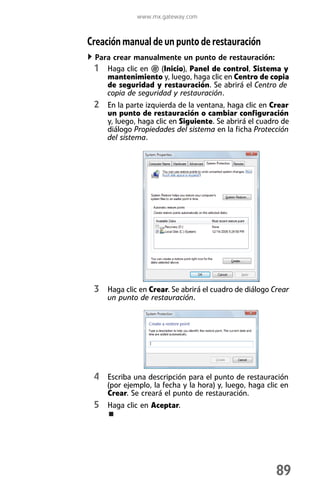 www.mx.gateway.com



Creación manual de un punto de restauración
 Para crear manualmente un punto de restauración:
 1 Haga clic en (Inicio), Panel de control, Sistema y
    mantenimiento y, luego, haga clic en Centro de copia
    de seguridad y restauración. Se abrirá el Centro de
    copia de seguridad y restauración.
 2 En la parte izquierda de la ventana, haga clic en Crear
     un punto de restauración o cambiar configuración
     y, luego, haga clic en Siguiente. Se abrirá el cuadro de
     diálogo Propiedades del sistema en la ficha Protección
     del sistema.




 3 Haga clic en Crear. Se abrirá el cuadro de diálogo Crear
     un punto de restauración.




 4 Escriba una descripción para el punto de restauración
     (por ejemplo, la fecha y la hora) y, luego, haga clic en
     Crear. Se creará el punto de restauración.
 5 Haga clic en Aceptar.




                                                         89
 