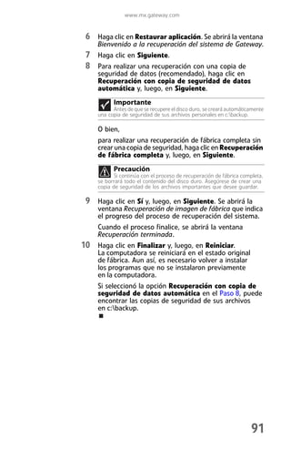 www.mx.gateway.com


 6 Haga clic en Restaurar aplicación. Se abrirá la ventana
     Bienvenido a la recuperación del sistema de Gateway.
 7 Haga clic en Siguiente.
 8 Para realizar una recuperación con una copia de
     seguridad de datos (recomendado), haga clic en
     Recuperación con copia de seguridad de datos
     automática y, luego, en Siguiente.
           Importante
           Antes de que se recupere el disco duro, se creará automáticamente
     una copia de seguridad de sus archivos personales en c:backup.

     O bien,
     para realizar una recuperación de fábrica completa sin
     crear una copia de seguridad, haga clic en Recuperación
     de fábrica completa y, luego, en Siguiente.
           Precaución
            Si continúa con el proceso de recuperación de fábrica completa,
     se borrará todo el contenido del disco duro. Asegúrese de crear una
     copia de seguridad de los archivos importantes que desee guardar.

 9 Haga clic en Sí y, luego, en Siguiente. Se abrirá la
     ventana Recuperación de imagen de fábrica que indica
     el progreso del proceso de recuperación del sistema.
     Cuando el proceso finalice, se abrirá la ventana
     Recuperación terminada.
10 Haga clic en Finalizar y, luego, en Reiniciar.
     La computadora se reiniciará en el estado original
     de fábrica. Aun así, es necesario volver a instalar
     los programas que no se instalaron previamente
     en la computadora.
     Si seleccionó la opción Recuperación con copia de
     seguridad de datos automática en el Paso 8, puede
     encontrar las copias de seguridad de sus archivos
     en c:backup.




                                                                      91
 