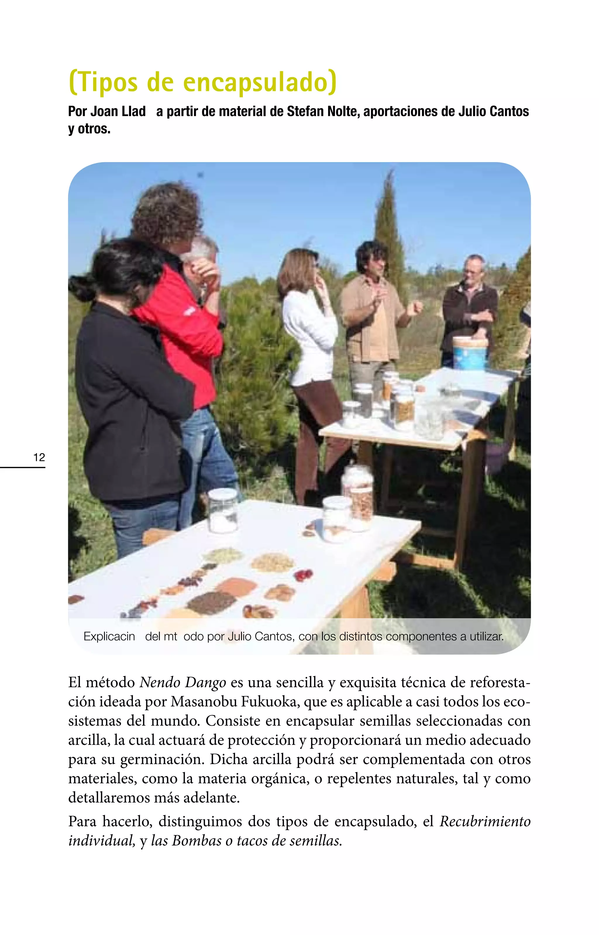 (Tipos de encapsulado)
     Por Joan LladÑ a partir de material de Stefan Nolte, aportaciones de Julio Cantos
     y otros.




12




       ExplicaciÑn del m•t odo por Julio Cantos, con los distintos componentes a utilizar.


     El método Nendo Dango es una sencilla y exquisita técnica de reforesta-
     ción ideada por Masanobu Fukuoka, que es aplicable a casi todos los eco-
     sistemas del mundo. Consiste en encapsular semillas seleccionadas con
     arcilla, la cual actuará de protección y proporcionará un medio adecuado
     para su germinación. Dicha arcilla podrá ser complementada con otros
     materiales, como la materia orgánica, o repelentes naturales, tal y como
     detallaremos más adelante.
     Para hacerlo, distinguimos dos tipos de encapsulado, el Recubrimiento
     individual, y las Bombas o tacos de semillas.
 