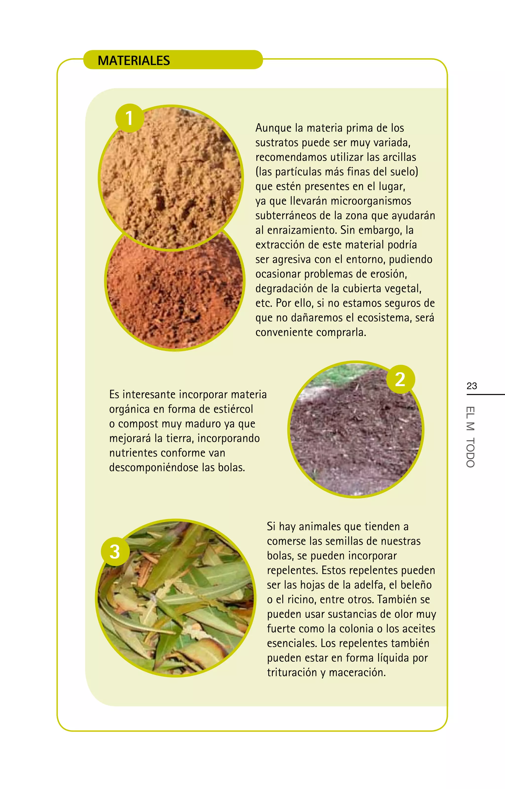 MATERIALES



     1                         Aunque la materia prima de los
                               sustratos puede ser muy variada,
                               recomendamos utilizar las arcillas
                               (las partículas más finas del suelo)
                               que estén presentes en el lugar,
                               ya que llevarán microorganismos
                               subterráneos de la zona que ayudarán
                               al enraizamiento. Sin embargo, la
                               extracción de este material podría
                               ser agresiva con el entorno, pudiendo
                               ocasionar problemas de erosión,
                               degradación de la cubierta vegetal,
                               etc. Por ello, si no estamos seguros de
                               que no dañaremos el ecosistema, será
                               conveniente comprarla.



                                                             2            23
 Es interesante incorporar materia
 orgánica en forma de estiércol



                                                                         EL MÄ TODO
 o compost muy maduro ya que
 mejorará la tierra, incorporando
 nutrientes conforme van
 descomponiéndose las bolas.



                                 Si hay animales que tienden a
                                 comerse las semillas de nuestras
 3                               bolas, se pueden incorporar
                                 repelentes. Estos repelentes pueden
                                 ser las hojas de la adelfa, el beleño
                                 o el ricino, entre otros. También se
                                 pueden usar sustancias de olor muy
                                 fuerte como la colonia o los aceites
                                 esenciales. Los repelentes también
                                 pueden estar en forma líquida por
                                 trituración y maceración.
 