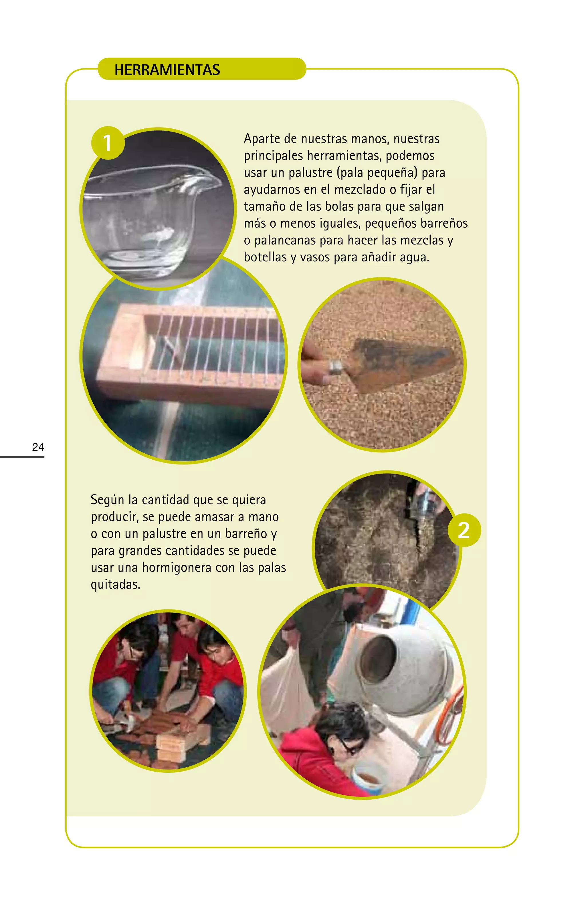 HERRAMIENTAS



      1                        Aparte de nuestras manos, nuestras
                               principales herramientas, podemos
                               usar un palustre (pala pequeña) para
                               ayudarnos en el mezclado o fijar el
                               tamaño de las bolas para que salgan
                               más o menos iguales, pequeños barreños
                               o palancanas para hacer las mezclas y
                               botellas y vasos para añadir agua.




24



     Según la cantidad que se quiera
     producir, se puede amasar a mano
     o con un palustre en un barreño y                             2
     para grandes cantidades se puede
     usar una hormigonera con las palas
     quitadas.
 
