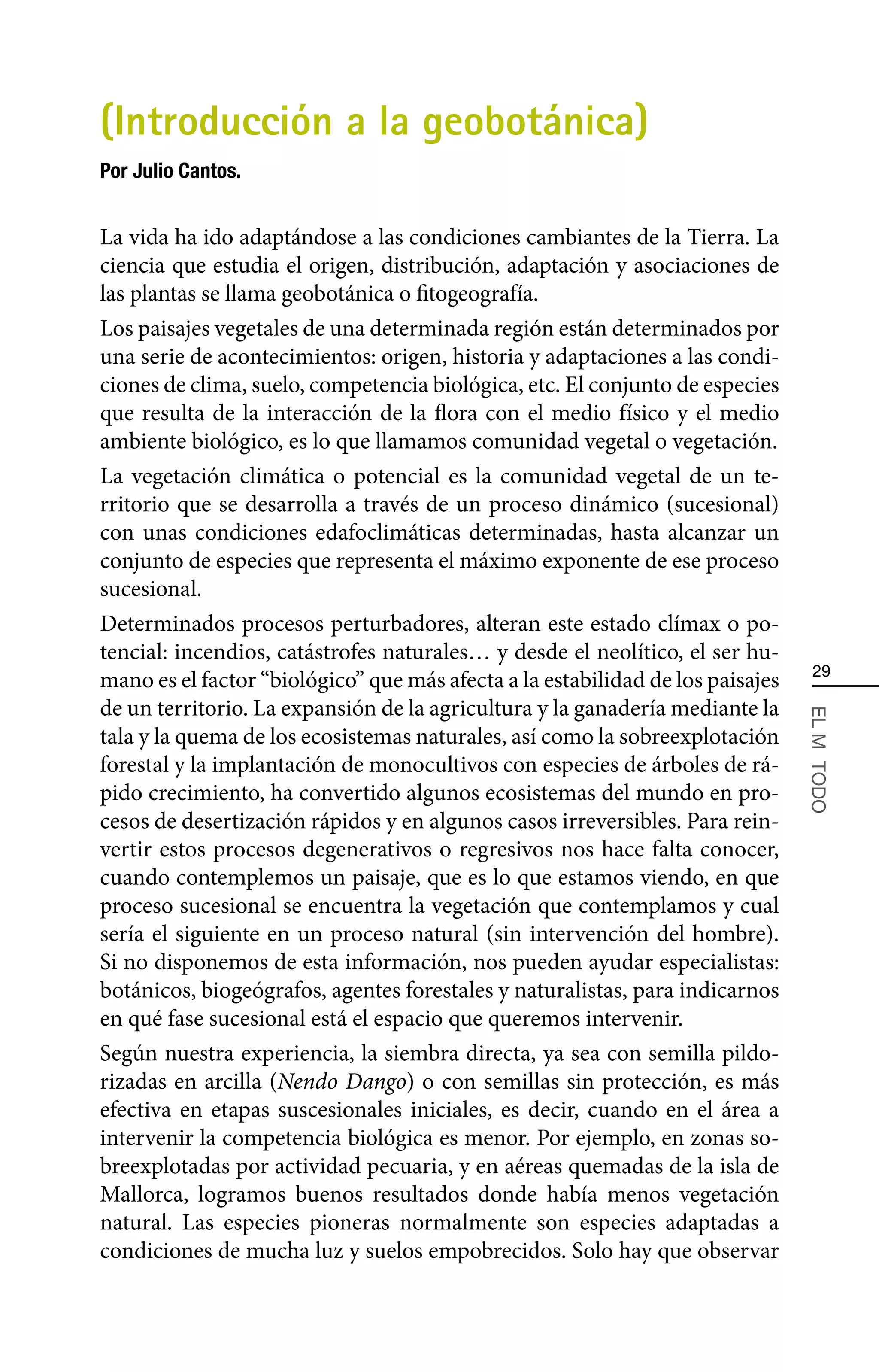 (Introducción a la geobotánica)
Por Julio Cantos.


La vida ha ido adaptándose a las condiciones cambiantes de la Tierra. La
ciencia que estudia el origen, distribución, adaptación y asociaciones de
las plantas se llama geobotánica o fitogeografía.
Los paisajes vegetales de una determinada región están determinados por
una serie de acontecimientos: origen, historia y adaptaciones a las condi-
ciones de clima, suelo, competencia biológica, etc. El conjunto de especies
que resulta de la interacción de la flora con el medio físico y el medio
ambiente biológico, es lo que llamamos comunidad vegetal o vegetación.
La vegetación climática o potencial es la comunidad vegetal de un te-
rritorio que se desarrolla a través de un proceso dinámico (sucesional)
con unas condiciones edafoclimáticas determinadas, hasta alcanzar un
conjunto de especies que representa el máximo exponente de ese proceso
sucesional.
Determinados procesos perturbadores, alteran este estado clímax o po-
tencial: incendios, catástrofes naturales… y desde el neolítico, el ser hu-
                                                                                 29
mano es el factor “biológico” que más afecta a la estabilidad de los paisajes
de un territorio. La expansión de la agricultura y la ganadería mediante la



                                                                                EL MÄ TODO
tala y la quema de los ecosistemas naturales, así como la sobreexplotación
forestal y la implantación de monocultivos con especies de árboles de rá-
pido crecimiento, ha convertido algunos ecosistemas del mundo en pro-
cesos de desertización rápidos y en algunos casos irreversibles. Para rein-
vertir estos procesos degenerativos o regresivos nos hace falta conocer,
cuando contemplemos un paisaje, que es lo que estamos viendo, en que
proceso sucesional se encuentra la vegetación que contemplamos y cual
sería el siguiente en un proceso natural (sin intervención del hombre).
Si no disponemos de esta información, nos pueden ayudar especialistas:
botánicos, biogeógrafos, agentes forestales y naturalistas, para indicarnos
en qué fase sucesional está el espacio que queremos intervenir.
Según nuestra experiencia, la siembra directa, ya sea con semilla pildo-
rizadas en arcilla (Nendo Dango) o con semillas sin protección, es más
efectiva en etapas suscesionales iniciales, es decir, cuando en el área a
intervenir la competencia biológica es menor. Por ejemplo, en zonas so-
breexplotadas por actividad pecuaria, y en aéreas quemadas de la isla de
Mallorca, logramos buenos resultados donde había menos vegetación
natural. Las especies pioneras normalmente son especies adaptadas a
condiciones de mucha luz y suelos empobrecidos. Solo hay que observar
 
