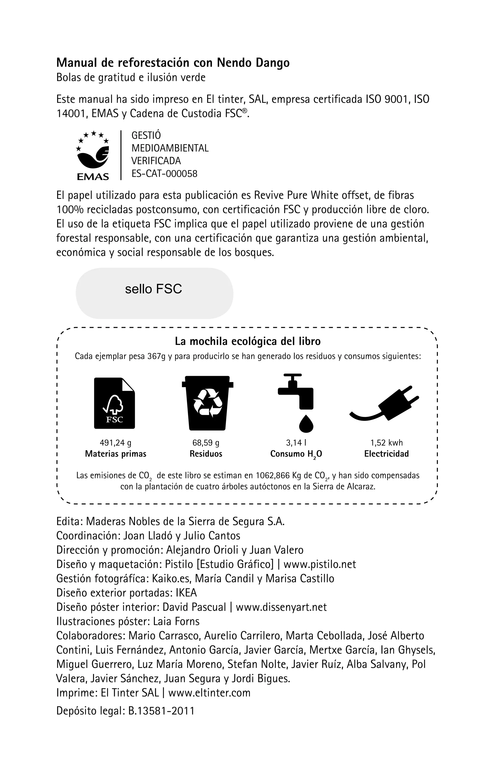 Manual de reforestación con Nendo Dango
Bolas de gratitud e ilusión verde
Este manual ha sido impreso en El tinter, SAL, empresa certificada ISO 9001, ISO
14001, EMAS y Cadena de Custodia FSC®.
                   GESTIÓ
                   MEDIOAMBIENTAL
                   VERIFICADA
                   ES-CAT-000058

El papel utilizado para esta publicación es Revive Pure White offset, de fibras
100% recicladas postconsumo, con certificación FSC y producción libre de cloro.
El uso de la etiqueta FSC implica que el papel utilizado proviene de una gestión
forestal responsable, con una certificación que garantiza una gestión ambiental,
económica y social responsable de los bosques.


                 sello FSC


                              La mochila ecológica del libro
    Cada ejemplar pesa 367g y para producirlo se han generado los residuos y consumos siguientes:




         491,24 g                  68,59 g                 3,14 l                 1,52 kwh
      Materias primas             Residuos              Consumo H2O              Electricidad

    Las emisiones de CO2 de este libro se estiman en 1062,866 Kg de CO2, y han sido compensadas
                con la plantación de cuatro árboles autóctonos en la Sierra de Alcaraz.


Edita: Maderas Nobles de la Sierra de Segura S.A.
Coordinación: Joan Lladó y Julio Cantos
Dirección y promoción: Alejandro Orioli y Juan Valero
Diseño y maquetación: Pistilo [Estudio Gráfico] | www.pistilo.net
Gestión fotográfíca: Kaiko.es, María Candil y Marisa Castillo
Diseño exterior portadas: IKEA
Diseño póster interior: David Pascual | www.dissenyart.net
Ilustraciones póster: Laia Forns
Colaboradores: Mario Carrasco, Aurelio Carrilero, Marta Cebollada, José Alberto
Contini, Luis Fernández, Antonio García, Javier García, Mertxe García, Ian Ghysels,
Miguel Guerrero, Luz María Moreno, Stefan Nolte, Javier Ruíz, Alba Salvany, Pol
Valera, Javier Sánchez, Juan Segura y Jordi Bigues.
Imprime: El Tinter SAL | www.eltinter.com
Depósito legal: B.13581-2011
 