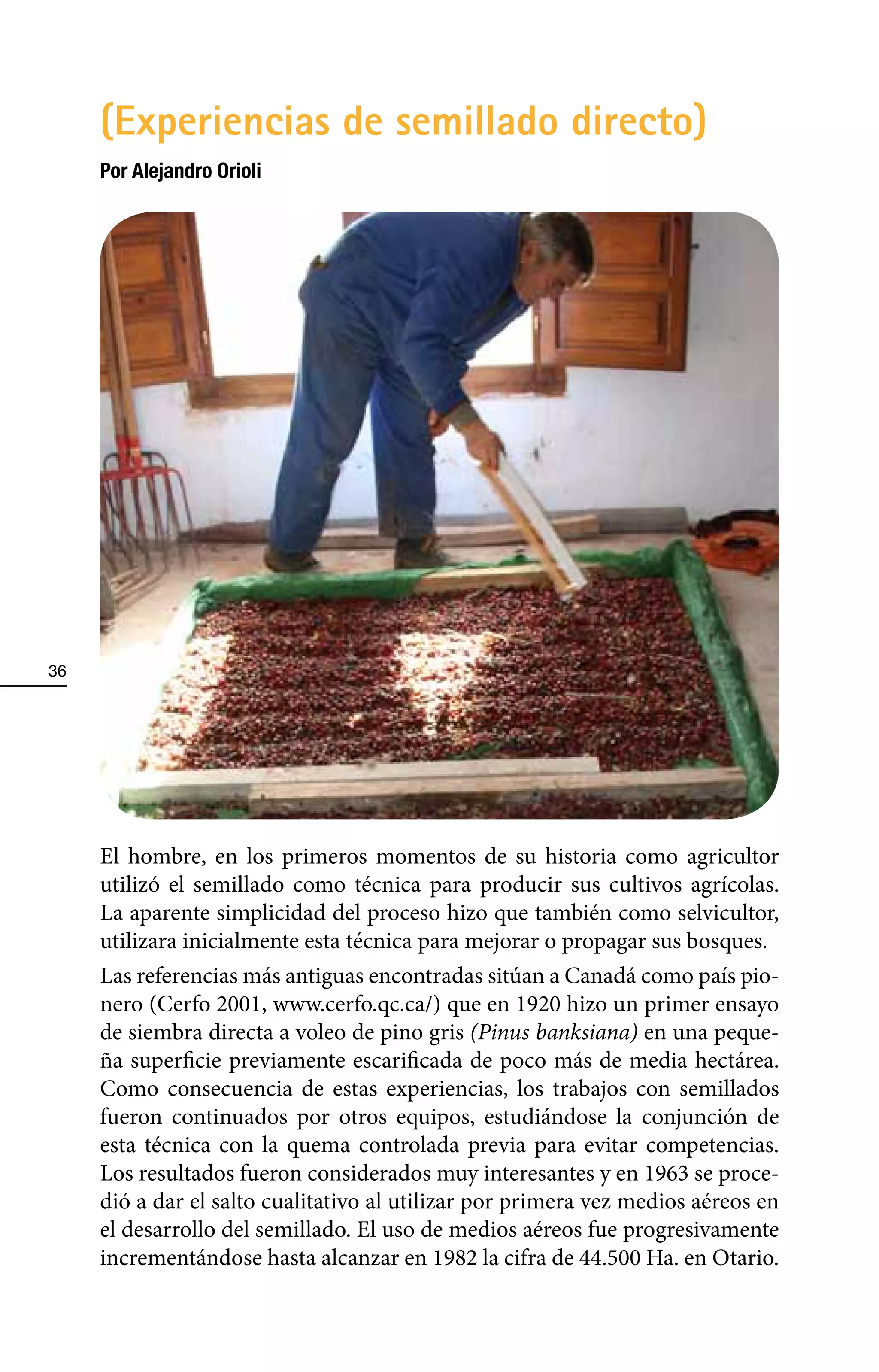 (Experiencias de semillado directo)
     Por Alejandro Orioli




36




     El hombre, en los primeros momentos de su historia como agricultor
     utilizó el semillado como técnica para producir sus cultivos agrícolas.
     La aparente simplicidad del proceso hizo que también como selvicultor,
     utilizara inicialmente esta técnica para mejorar o propagar sus bosques.
     Las referencias más antiguas encontradas sitúan a Canadá como país pio-
     nero (Cerfo 2001, www.cerfo.qc.ca/) que en 1920 hizo un primer ensayo
     de siembra directa a voleo de pino gris (Pinus banksiana) en una peque-
     ña superficie previamente escarificada de poco más de media hectárea.
     Como consecuencia de estas experiencias, los trabajos con semillados
     fueron continuados por otros equipos, estudiándose la conjunción de
     esta técnica con la quema controlada previa para evitar competencias.
     Los resultados fueron considerados muy interesantes y en 1963 se proce-
     dió a dar el salto cualitativo al utilizar por primera vez medios aéreos en
     el desarrollo del semillado. El uso de medios aéreos fue progresivamente
     incrementándose hasta alcanzar en 1982 la cifra de 44.500 Ha. en Otario.
 