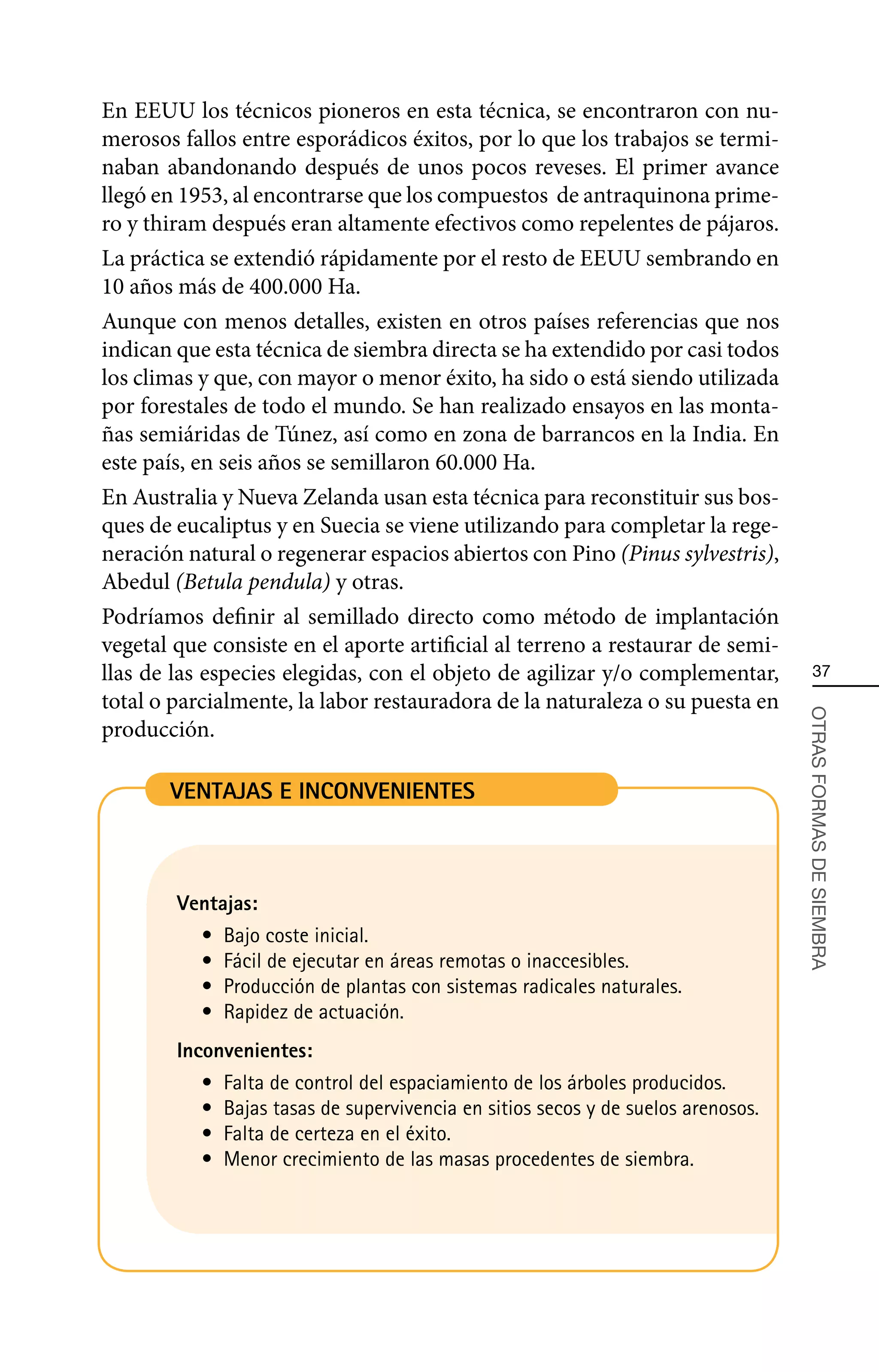 En EEUU los técnicos pioneros en esta técnica, se encontraron con nu-
merosos fallos entre esporádicos éxitos, por lo que los trabajos se termi-
naban abandonando después de unos pocos reveses. El primer avance
llegó en 1953, al encontrarse que los compuestos de antraquinona prime-
ro y thiram después eran altamente efectivos como repelentes de pájaros.
La práctica se extendió rápidamente por el resto de EEUU sembrando en
10 años más de 400.000 Ha.
Aunque con menos detalles, existen en otros países referencias que nos
indican que esta técnica de siembra directa se ha extendido por casi todos
los climas y que, con mayor o menor éxito, ha sido o está siendo utilizada
por forestales de todo el mundo. Se han realizado ensayos en las monta-
ñas semiáridas de Túnez, así como en zona de barrancos en la India. En
este país, en seis años se semillaron 60.000 Ha.
En Australia y Nueva Zelanda usan esta técnica para reconstituir sus bos-
ques de eucaliptus y en Suecia se viene utilizando para completar la rege-
neración natural o regenerar espacios abiertos con Pino (Pinus sylvestris),
Abedul (Betula pendula) y otras.
Podríamos definir al semillado directo como método de implantación
vegetal que consiste en el aporte artificial al terreno a restaurar de semi-
llas de las especies elegidas, con el objeto de agilizar y/o complementar,             37
total o parcialmente, la labor restauradora de la naturaleza o su puesta en



                                                                                   OTRAS FORMAS DE SIEMBRA
producción.

       VENTAJAS E INCONVENIENTES



        Ventajas:
           •	 Bajo coste inicial.
           •	 Fácil de ejecutar en áreas remotas o inaccesibles.
           •	 Producción de plantas con sistemas radicales naturales.
           •	 Rapidez de actuación.
        Inconvenientes:
           •	 Falta de control del espaciamiento de los árboles producidos.
           •	 Bajas tasas de supervivencia en sitios secos y de suelos arenosos.
           •	 Falta de certeza en el éxito.
           •	 Menor crecimiento de las masas procedentes de siembra.
 