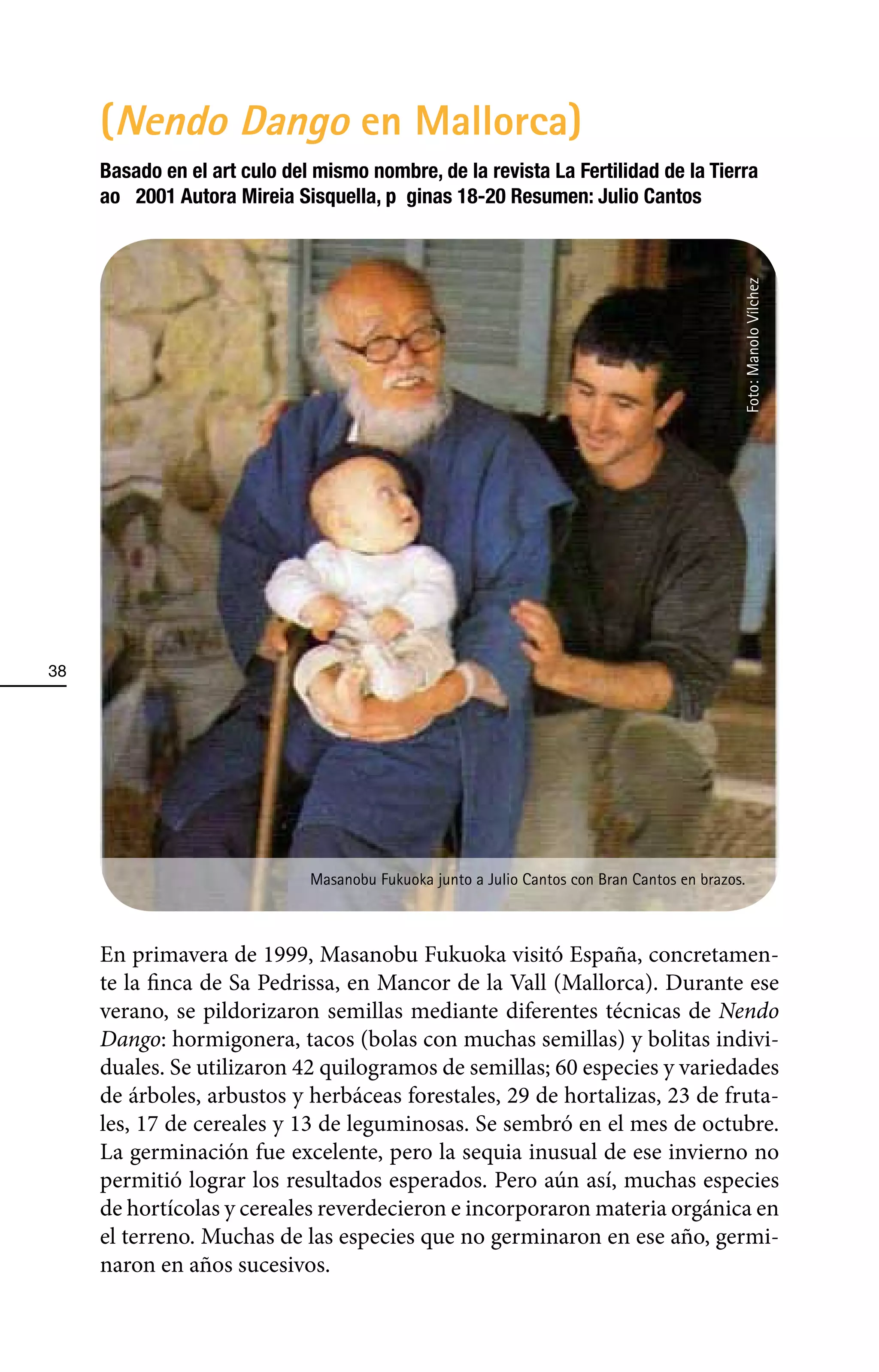 (Nendo Dango en Mallorca)
     Basado en el artÕ culo del mismo nombre, de la revista La Fertilidad de la Tierra
     aÐo 2001 Autora Mireia Sisquella, pà ginas 18-20 Resumen: Julio Cantos




                                                                                             Foto: Manolo Vílchez
38




                              Masanobu Fukuoka junto a Julio Cantos con Bran Cantos en brazos.



     En primavera de 1999, Masanobu Fukuoka visitó España, concretamen-
     te la finca de Sa Pedrissa, en Mancor de la Vall (Mallorca). Durante ese
     verano, se pildorizaron semillas mediante diferentes técnicas de Nendo
     Dango: hormigonera, tacos (bolas con muchas semillas) y bolitas indivi-
     duales. Se utilizaron 42 quilogramos de semillas; 60 especies y variedades
     de árboles, arbustos y herbáceas forestales, 29 de hortalizas, 23 de fruta-
     les, 17 de cereales y 13 de leguminosas. Se sembró en el mes de octubre.
     La germinación fue excelente, pero la sequia inusual de ese invierno no
     permitió lograr los resultados esperados. Pero aún así, muchas especies
     de hortícolas y cereales reverdecieron e incorporaron materia orgánica en
     el terreno. Muchas de las especies que no germinaron en ese año, germi-
     naron en años sucesivos.
 