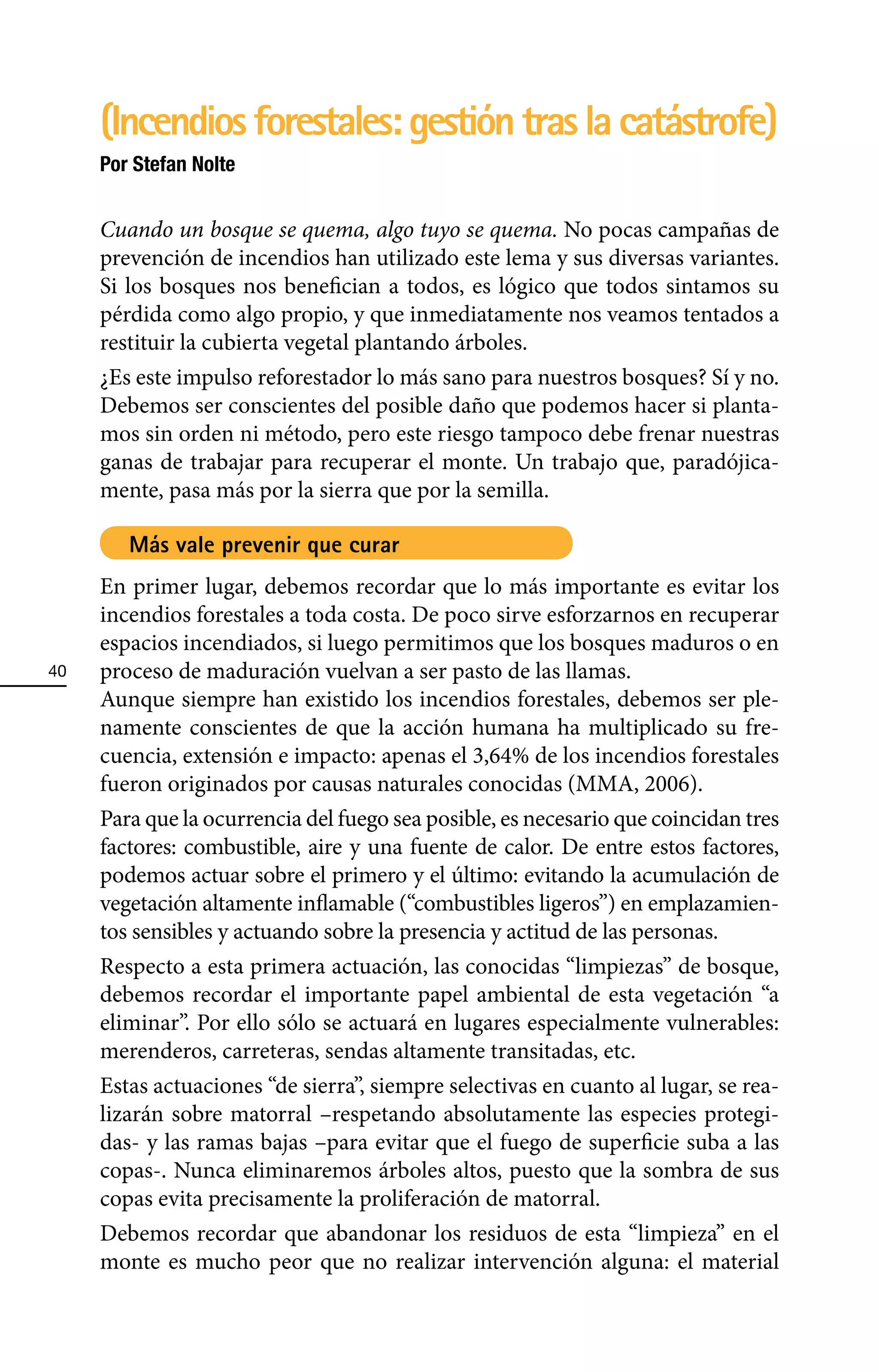 (Incendios forestales: gestión tras la catástrofe)
     Por Stefan Nolte


     Cuando un bosque se quema, algo tuyo se quema. No pocas campañas de
     prevención de incendios han utilizado este lema y sus diversas variantes.
     Si los bosques nos benefician a todos, es lógico que todos sintamos su
     pérdida como algo propio, y que inmediatamente nos veamos tentados a
     restituir la cubierta vegetal plantando árboles.
     ¿Es este impulso reforestador lo más sano para nuestros bosques? Sí y no.
     Debemos ser conscientes del posible daño que podemos hacer si planta-
     mos sin orden ni método, pero este riesgo tampoco debe frenar nuestras
     ganas de trabajar para recuperar el monte. Un trabajo que, paradójica-
     mente, pasa más por la sierra que por la semilla.

        Más vale prevenir que curar
     En primer lugar, debemos recordar que lo más importante es evitar los
     incendios forestales a toda costa. De poco sirve esforzarnos en recuperar
     espacios incendiados, si luego permitimos que los bosques maduros o en
40   proceso de maduración vuelvan a ser pasto de las llamas.
     Aunque siempre han existido los incendios forestales, debemos ser ple-
     namente conscientes de que la acción humana ha multiplicado su fre-
     cuencia, extensión e impacto: apenas el 3,64% de los incendios forestales
     fueron originados por causas naturales conocidas (MMA, 2006).
     Para que la ocurrencia del fuego sea posible, es necesario que coincidan tres
     factores: combustible, aire y una fuente de calor. De entre estos factores,
     podemos actuar sobre el primero y el último: evitando la acumulación de
     vegetación altamente inflamable (“combustibles ligeros”) en emplazamien-
     tos sensibles y actuando sobre la presencia y actitud de las personas.
     Respecto a esta primera actuación, las conocidas “limpiezas” de bosque,
     debemos recordar el importante papel ambiental de esta vegetación “a
     eliminar”. Por ello sólo se actuará en lugares especialmente vulnerables:
     merenderos, carreteras, sendas altamente transitadas, etc.
     Estas actuaciones “de sierra”, siempre selectivas en cuanto al lugar, se rea-
     lizarán sobre matorral –respetando absolutamente las especies protegi-
     das- y las ramas bajas –para evitar que el fuego de superficie suba a las
     copas-. Nunca eliminaremos árboles altos, puesto que la sombra de sus
     copas evita precisamente la proliferación de matorral.
     Debemos recordar que abandonar los residuos de esta “limpieza” en el
     monte es mucho peor que no realizar intervención alguna: el material
 