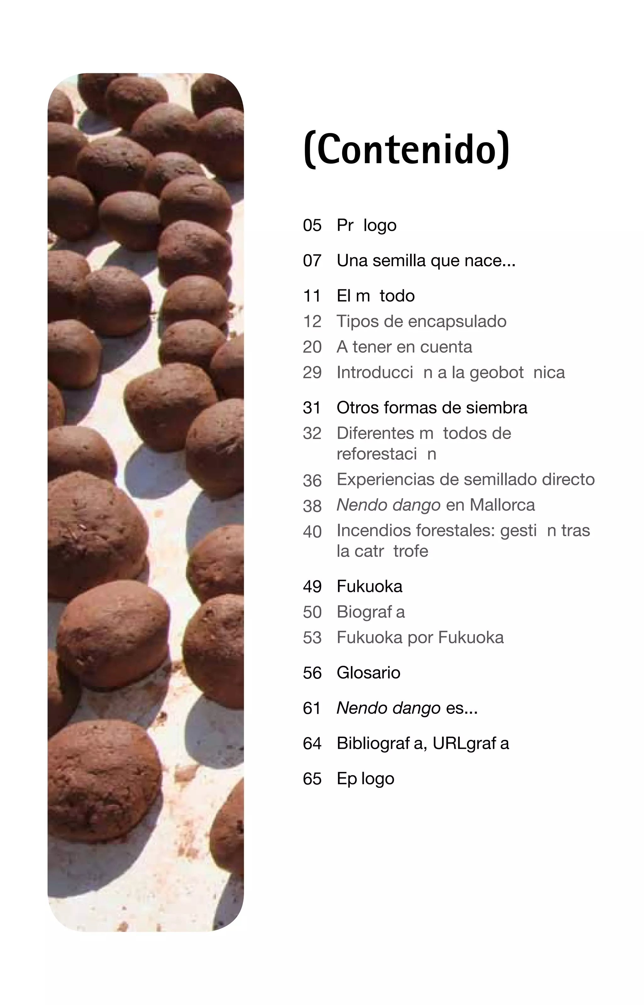 (Contenido)
05 PrÑ logo

07 Una semilla que nace...

11   El m• todo
12   Tipos de encapsulado
20   A tener en cuenta
29   IntroducciÑ n a la geobotà nica

31 Otros formas de siembra
32 Diferentes m• todos de
   reforestaciÑ n
36 Experiencias de semillado directo
38 Nendo dango en Mallorca
40 Incendios forestales: gestiÑ n tras
   la catrà trofe

49 Fukuoka
50 BiografÕ a
53 Fukuoka por Fukuoka

56 Glosario

61 Nendo dango es...

64 BibliografÕ a, URLgrafÕ a

65 EpÕ logo
 