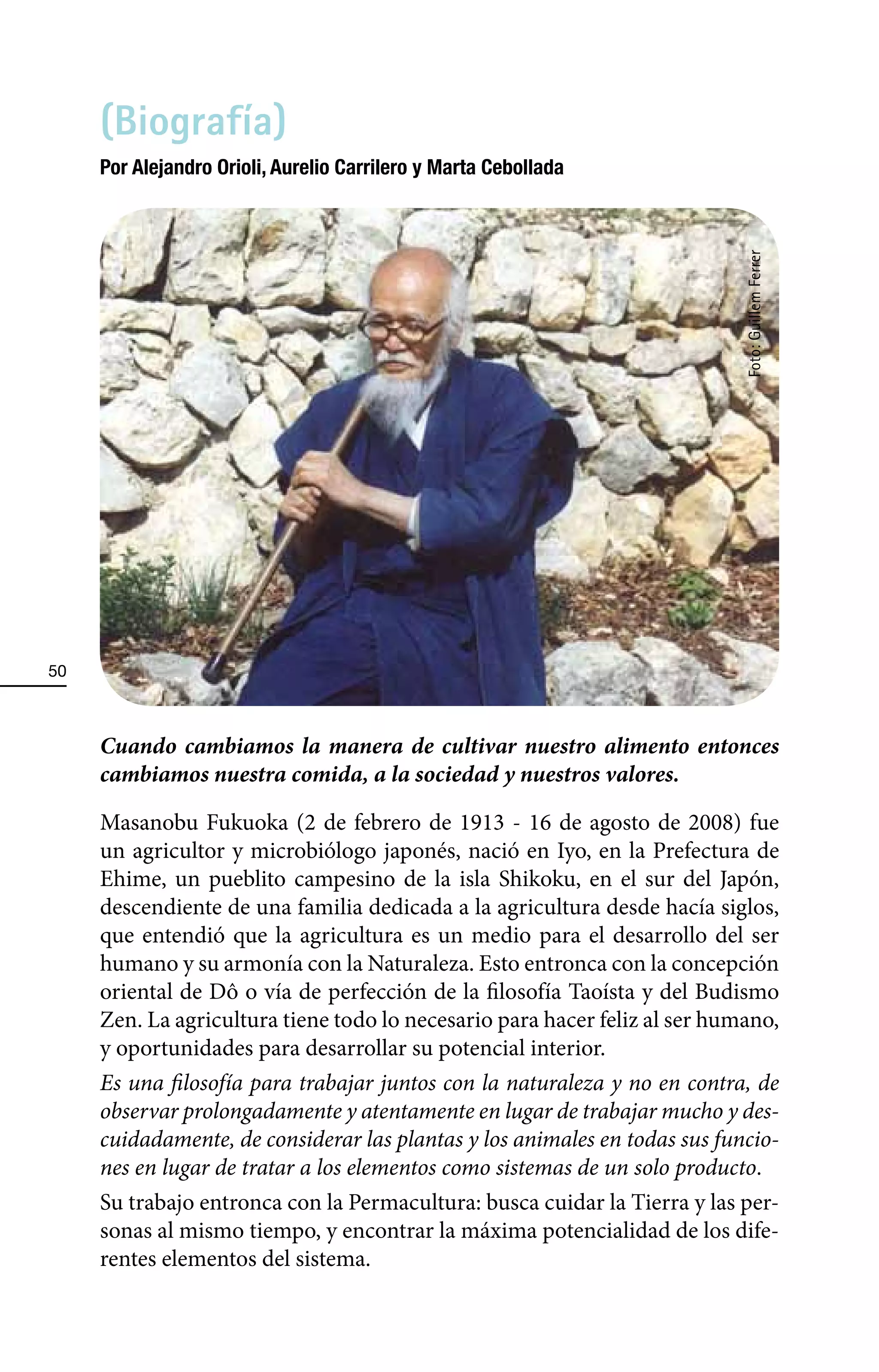 (Biografía)
     Por Alejandro Orioli, Aurelio Carrilero y Marta Cebollada




                                                                            Foto: Guillem Ferrer
50



     Cuando cambiamos la manera de cultivar nuestro alimento entonces
     cambiamos nuestra comida, a la sociedad y nuestros valores.

     Masanobu Fukuoka (2 de febrero de 1913 - 16 de agosto de 2008) fue
     un agricultor y microbiólogo japonés, nació en Iyo, en la Prefectura de
     Ehime, un pueblito campesino de la isla Shikoku, en el sur del Japón,
     descendiente de una familia dedicada a la agricultura desde hacía siglos,
     que entendió que la agricultura es un medio para el desarrollo del ser
     humano y su armonía con la Naturaleza. Esto entronca con la concepción
     oriental de Dô o vía de perfección de la filosofía Taoísta y del Budismo
     Zen. La agricultura tiene todo lo necesario para hacer feliz al ser humano,
     y oportunidades para desarrollar su potencial interior.
     Es una filosofía para trabajar juntos con la naturaleza y no en contra, de
     observar prolongadamente y atentamente en lugar de trabajar mucho y des-
     cuidadamente, de considerar las plantas y los animales en todas sus funcio-
     nes en lugar de tratar a los elementos como sistemas de un solo producto.
     Su trabajo entronca con la Permacultura: busca cuidar la Tierra y las per-
     sonas al mismo tiempo, y encontrar la máxima potencialidad de los dife-
     rentes elementos del sistema.
 