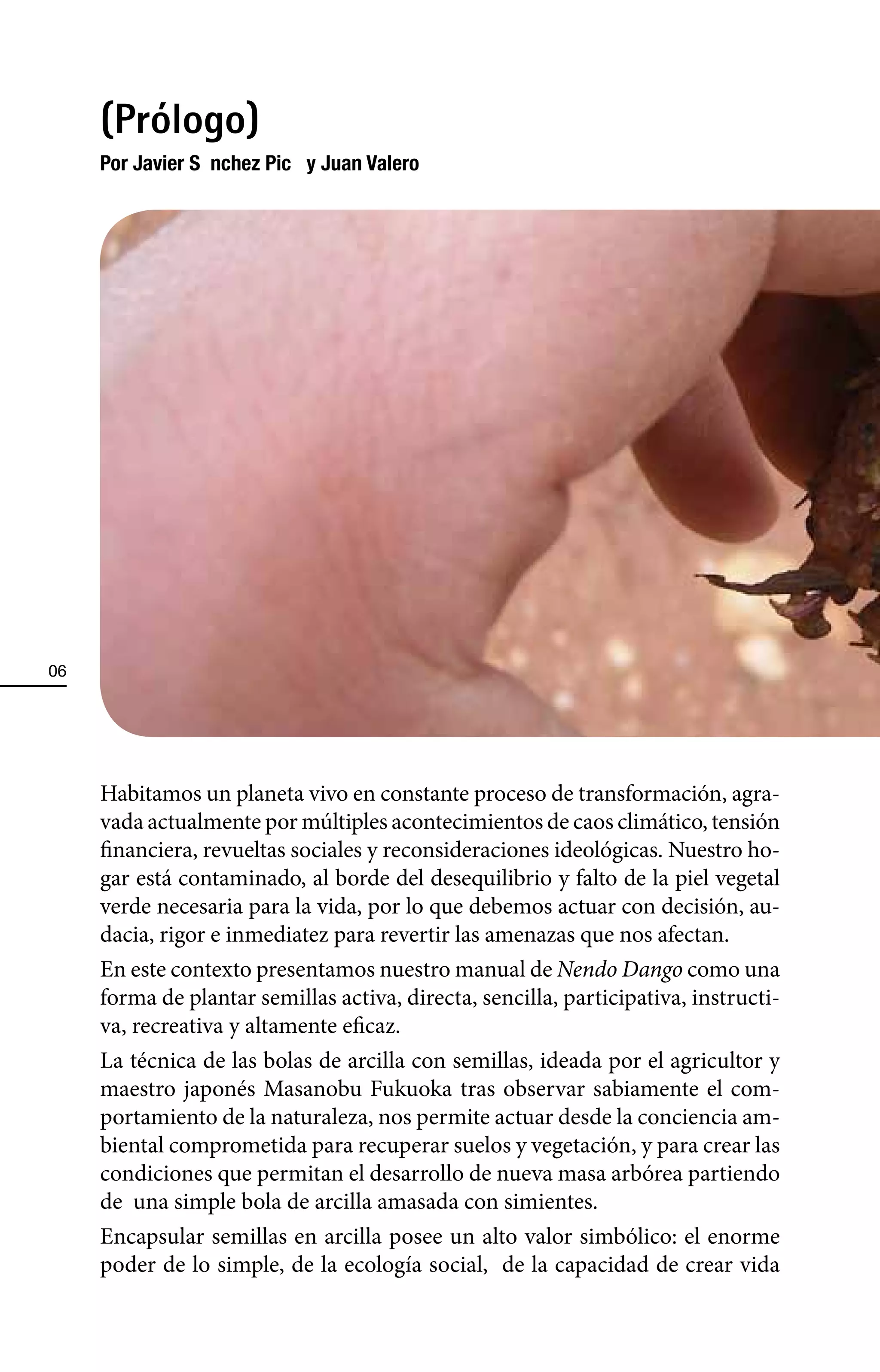 (Prólogo)
     Por Javier Sà nchez PicÑ y Juan Valero




06




     Habitamos un planeta vivo en constante proceso de transformación, agra-
     vada actualmente por múltiples acontecimientos de caos climático, tensión
     financiera, revueltas sociales y reconsideraciones ideológicas. Nuestro ho-
     gar está contaminado, al borde del desequilibrio y falto de la piel vegetal
     verde necesaria para la vida, por lo que debemos actuar con decisión, au-
     dacia, rigor e inmediatez para revertir las amenazas que nos afectan.
     En este contexto presentamos nuestro manual de Nendo Dango como una
     forma de plantar semillas activa, directa, sencilla, participativa, instructi-
     va, recreativa y altamente eficaz.
     La técnica de las bolas de arcilla con semillas, ideada por el agricultor y
     maestro japonés Masanobu Fukuoka tras observar sabiamente el com-
     portamiento de la naturaleza, nos permite actuar desde la conciencia am-
     biental comprometida para recuperar suelos y vegetación, y para crear las
     condiciones que permitan el desarrollo de nueva masa arbórea partiendo
     de una simple bola de arcilla amasada con simientes.
     Encapsular semillas en arcilla posee un alto valor simbólico: el enorme
     poder de lo simple, de la ecología social, de la capacidad de crear vida
 