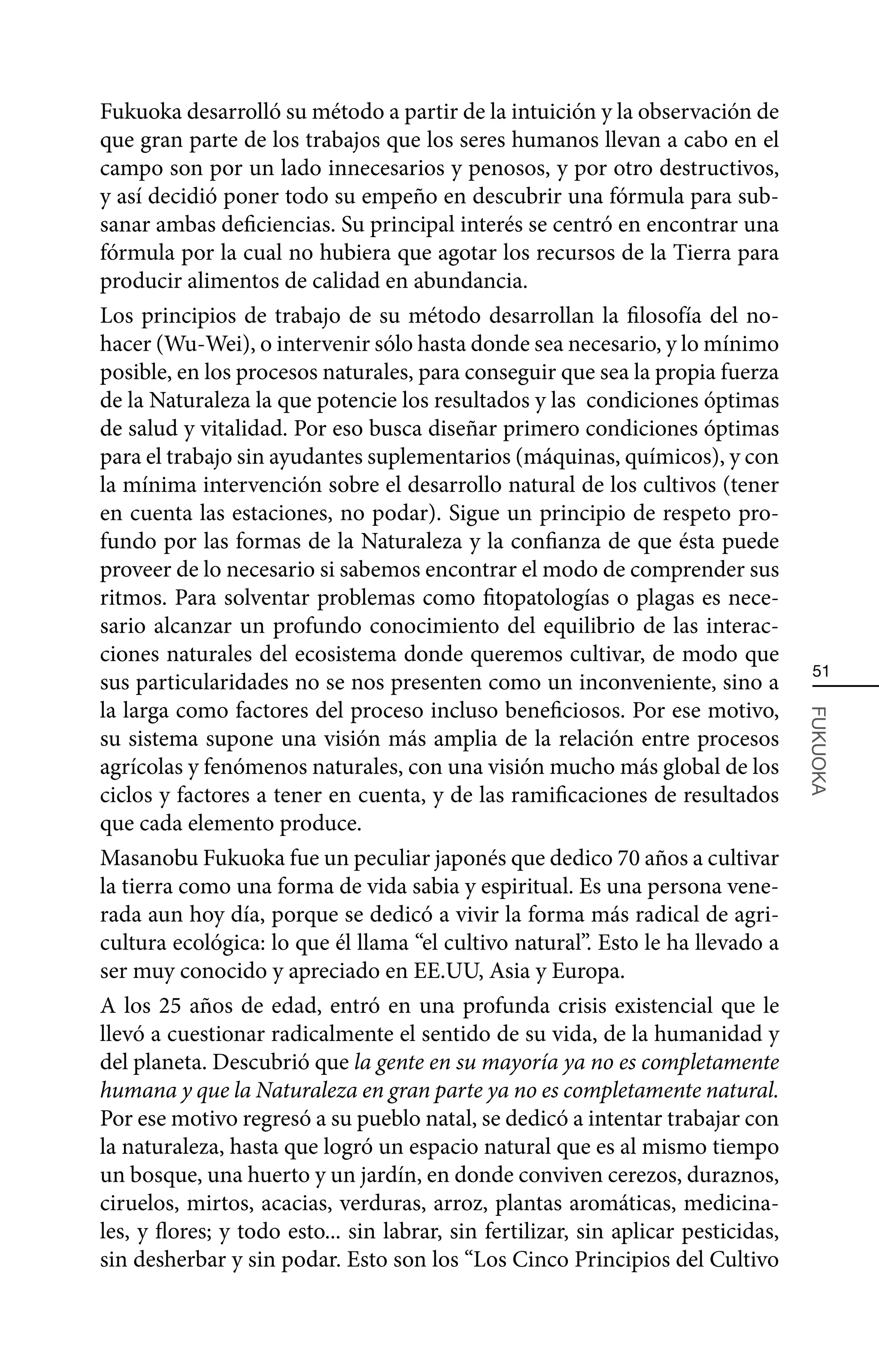 Fukuoka desarrolló su método a partir de la intuición y la observación de
que gran parte de los trabajos que los seres humanos llevan a cabo en el
campo son por un lado innecesarios y penosos, y por otro destructivos,
y así decidió poner todo su empeño en descubrir una fórmula para sub-
sanar ambas deficiencias. Su principal interés se centró en encontrar una
fórmula por la cual no hubiera que agotar los recursos de la Tierra para
producir alimentos de calidad en abundancia.
Los principios de trabajo de su método desarrollan la filosofía del no-
hacer (Wu-Wei), o intervenir sólo hasta donde sea necesario, y lo mínimo
posible, en los procesos naturales, para conseguir que sea la propia fuerza
de la Naturaleza la que potencie los resultados y las condiciones óptimas
de salud y vitalidad. Por eso busca diseñar primero condiciones óptimas
para el trabajo sin ayudantes suplementarios (máquinas, químicos), y con
la mínima intervención sobre el desarrollo natural de los cultivos (tener
en cuenta las estaciones, no podar). Sigue un principio de respeto pro-
fundo por las formas de la Naturaleza y la confianza de que ésta puede
proveer de lo necesario si sabemos encontrar el modo de comprender sus
ritmos. Para solventar problemas como fitopatologías o plagas es nece-
sario alcanzar un profundo conocimiento del equilibrio de las interac-
ciones naturales del ecosistema donde queremos cultivar, de modo que
                                                                                     51
sus particularidades no se nos presenten como un inconveniente, sino a
la larga como factores del proceso incluso beneficiosos. Por ese motivo,



                                                                                    FUKUOKA
su sistema supone una visión más amplia de la relación entre procesos
agrícolas y fenómenos naturales, con una visión mucho más global de los
ciclos y factores a tener en cuenta, y de las ramificaciones de resultados
que cada elemento produce.
Masanobu Fukuoka fue un peculiar japonés que dedico 70 años a cultivar
la tierra como una forma de vida sabia y espiritual. Es una persona vene-
rada aun hoy día, porque se dedicó a vivir la forma más radical de agri-
cultura ecológica: lo que él llama “el cultivo natural”. Esto le ha llevado a
ser muy conocido y apreciado en EE.UU, Asia y Europa.
A los 25 años de edad, entró en una profunda crisis existencial que le
llevó a cuestionar radicalmente el sentido de su vida, de la humanidad y
del planeta. Descubrió que la gente en su mayoría ya no es completamente
humana y que la Naturaleza en gran parte ya no es completamente natural.
Por ese motivo regresó a su pueblo natal, se dedicó a intentar trabajar con
la naturaleza, hasta que logró un espacio natural que es al mismo tiempo
un bosque, una huerto y un jardín, en donde conviven cerezos, duraznos,
ciruelos, mirtos, acacias, verduras, arroz, plantas aromáticas, medicina-
les, y flores; y todo esto... sin labrar, sin fertilizar, sin aplicar pesticidas,
sin desherbar y sin podar. Esto son los “Los Cinco Principios del Cultivo
 