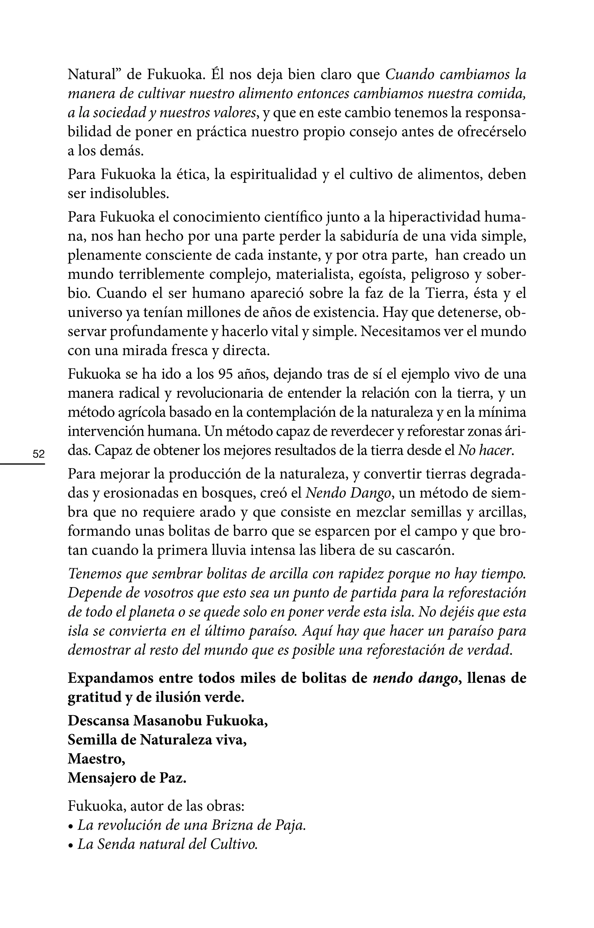Natural” de Fukuoka. Él nos deja bien claro que Cuando cambiamos la
     manera de cultivar nuestro alimento entonces cambiamos nuestra comida,
     a la sociedad y nuestros valores, y que en este cambio tenemos la responsa-
     bilidad de poner en práctica nuestro propio consejo antes de ofrecérselo
     a los demás.
     Para Fukuoka la ética, la espiritualidad y el cultivo de alimentos, deben
     ser indisolubles.
     Para Fukuoka el conocimiento científico junto a la hiperactividad huma-
     na, nos han hecho por una parte perder la sabiduría de una vida simple,
     plenamente consciente de cada instante, y por otra parte, han creado un
     mundo terriblemente complejo, materialista, egoísta, peligroso y sober-
     bio. Cuando el ser humano apareció sobre la faz de la Tierra, ésta y el
     universo ya tenían millones de años de existencia. Hay que detenerse, ob-
     servar profundamente y hacerlo vital y simple. Necesitamos ver el mundo
     con una mirada fresca y directa.
     Fukuoka se ha ido a los 95 años, dejando tras de sí el ejemplo vivo de una
     manera radical y revolucionaria de entender la relación con la tierra, y un
     método agrícola basado en la contemplación de la naturaleza y en la mínima
     intervención humana. Un método capaz de reverdecer y reforestar zonas ári-
52   das. Capaz de obtener los mejores resultados de la tierra desde el No hacer.
     Para mejorar la producción de la naturaleza, y convertir tierras degrada-
     das y erosionadas en bosques, creó el Nendo Dango, un método de siem-
     bra que no requiere arado y que consiste en mezclar semillas y arcillas,
     formando unas bolitas de barro que se esparcen por el campo y que bro-
     tan cuando la primera lluvia intensa las libera de su cascarón.
     Tenemos que sembrar bolitas de arcilla con rapidez porque no hay tiempo.
     Depende de vosotros que esto sea un punto de partida para la reforestación
     de todo el planeta o se quede solo en poner verde esta isla. No dejéis que esta
     isla se convierta en el último paraíso. Aquí hay que hacer un paraíso para
     demostrar al resto del mundo que es posible una reforestación de verdad.
     Expandamos entre todos miles de bolitas de nendo dango, llenas de
     gratitud y de ilusión verde.
     Descansa Masanobu Fukuoka,
     Semilla de Naturaleza viva,
     Maestro,
     Mensajero de Paz.
     Fukuoka, autor de las obras:
     • La revolución de una Brizna de Paja.
     • La Senda natural del Cultivo.
 