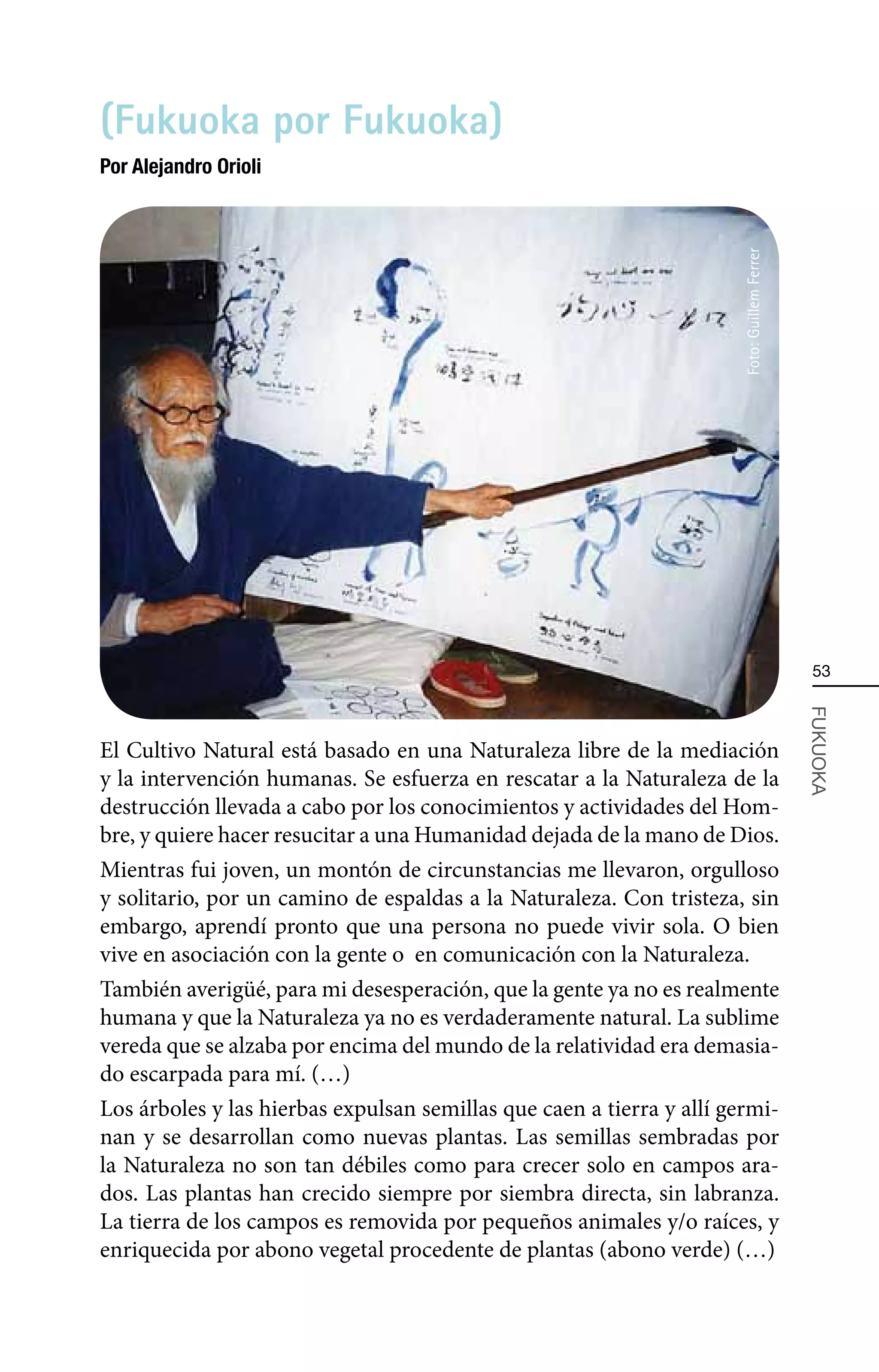 (Fukuoka por Fukuoka)
Por Alejandro Orioli




                                                                       Foto: Guillem Ferrer
                                                                                               53




                                                                                              FUKUOKA
El Cultivo Natural está basado en una Naturaleza libre de la mediación
y la intervención humanas. Se esfuerza en rescatar a la Naturaleza de la
destrucción llevada a cabo por los conocimientos y actividades del Hom-
bre, y quiere hacer resucitar a una Humanidad dejada de la mano de Dios.
Mientras fui joven, un montón de circunstancias me llevaron, orgulloso
y solitario, por un camino de espaldas a la Naturaleza. Con tristeza, sin
embargo, aprendí pronto que una persona no puede vivir sola. O bien
vive en asociación con la gente o en comunicación con la Naturaleza.
También averigüé, para mi desesperación, que la gente ya no es realmente
humana y que la Naturaleza ya no es verdaderamente natural. La sublime
vereda que se alzaba por encima del mundo de la relatividad era demasia-
do escarpada para mí. (…)
Los árboles y las hierbas expulsan semillas que caen a tierra y allí germi-
nan y se desarrollan como nuevas plantas. Las semillas sembradas por
la Naturaleza no son tan débiles como para crecer solo en campos ara-
dos. Las plantas han crecido siempre por siembra directa, sin labranza.
La tierra de los campos es removida por pequeños animales y/o raíces, y
enriquecida por abono vegetal procedente de plantas (abono verde) (…)
 