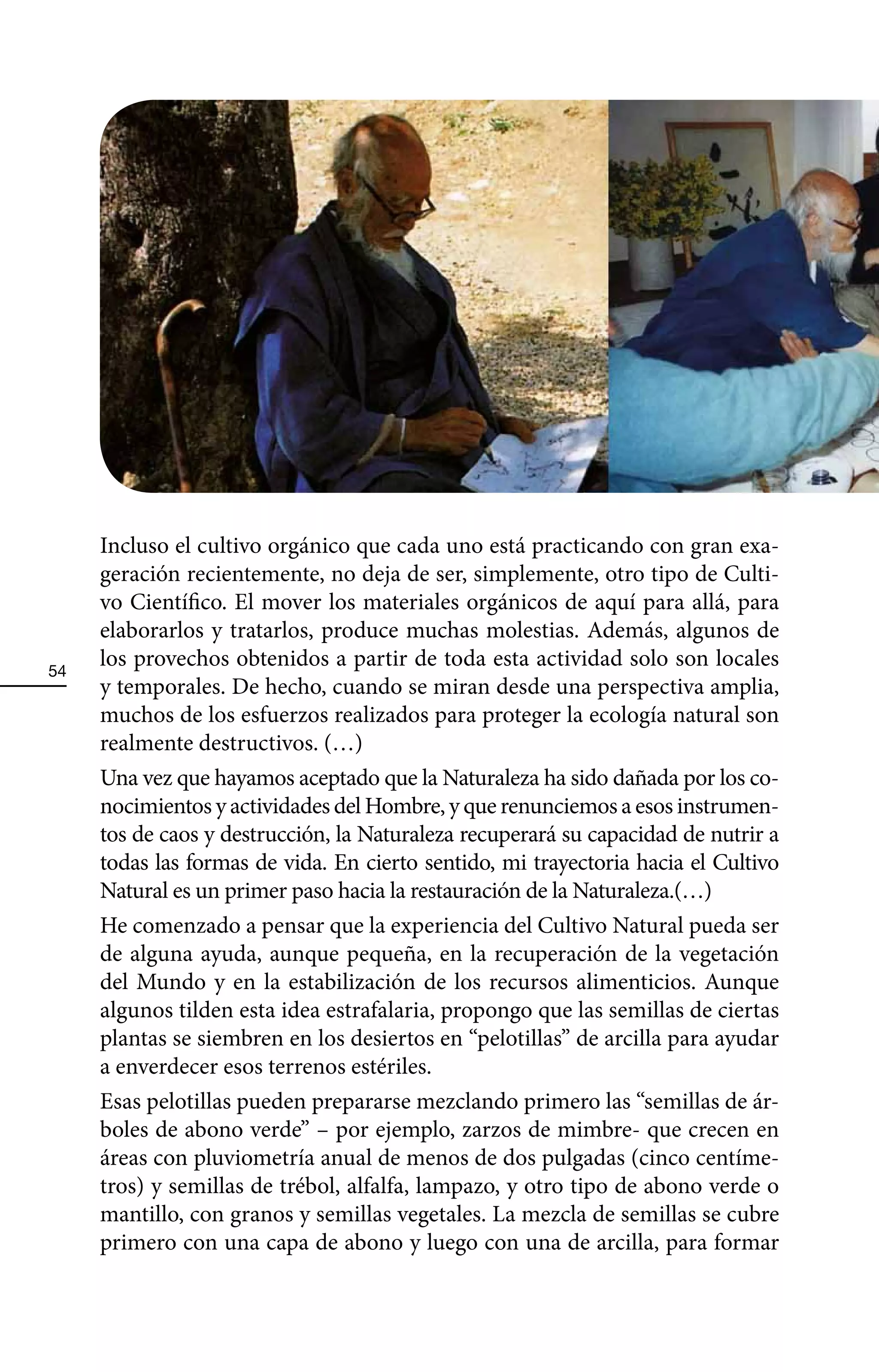 Incluso el cultivo orgánico que cada uno está practicando con gran exa-
     geración recientemente, no deja de ser, simplemente, otro tipo de Culti-
     vo Científico. El mover los materiales orgánicos de aquí para allá, para
     elaborarlos y tratarlos, produce muchas molestias. Además, algunos de
54
     los provechos obtenidos a partir de toda esta actividad solo son locales
     y temporales. De hecho, cuando se miran desde una perspectiva amplia,
     muchos de los esfuerzos realizados para proteger la ecología natural son
     realmente destructivos. (…)
     Una vez que hayamos aceptado que la Naturaleza ha sido dañada por los co-
     nocimientos y actividades del Hombre, y que renunciemos a esos instrumen-
     tos de caos y destrucción, la Naturaleza recuperará su capacidad de nutrir a
     todas las formas de vida. En cierto sentido, mi trayectoria hacia el Cultivo
     Natural es un primer paso hacia la restauración de la Naturaleza.(…)
     He comenzado a pensar que la experiencia del Cultivo Natural pueda ser
     de alguna ayuda, aunque pequeña, en la recuperación de la vegetación
     del Mundo y en la estabilización de los recursos alimenticios. Aunque
     algunos tilden esta idea estrafalaria, propongo que las semillas de ciertas
     plantas se siembren en los desiertos en “pelotillas” de arcilla para ayudar
     a enverdecer esos terrenos estériles.
     Esas pelotillas pueden prepararse mezclando primero las “semillas de ár-
     boles de abono verde” – por ejemplo, zarzos de mimbre- que crecen en
     áreas con pluviometría anual de menos de dos pulgadas (cinco centíme-
     tros) y semillas de trébol, alfalfa, lampazo, y otro tipo de abono verde o
     mantillo, con granos y semillas vegetales. La mezcla de semillas se cubre
     primero con una capa de abono y luego con una de arcilla, para formar
 