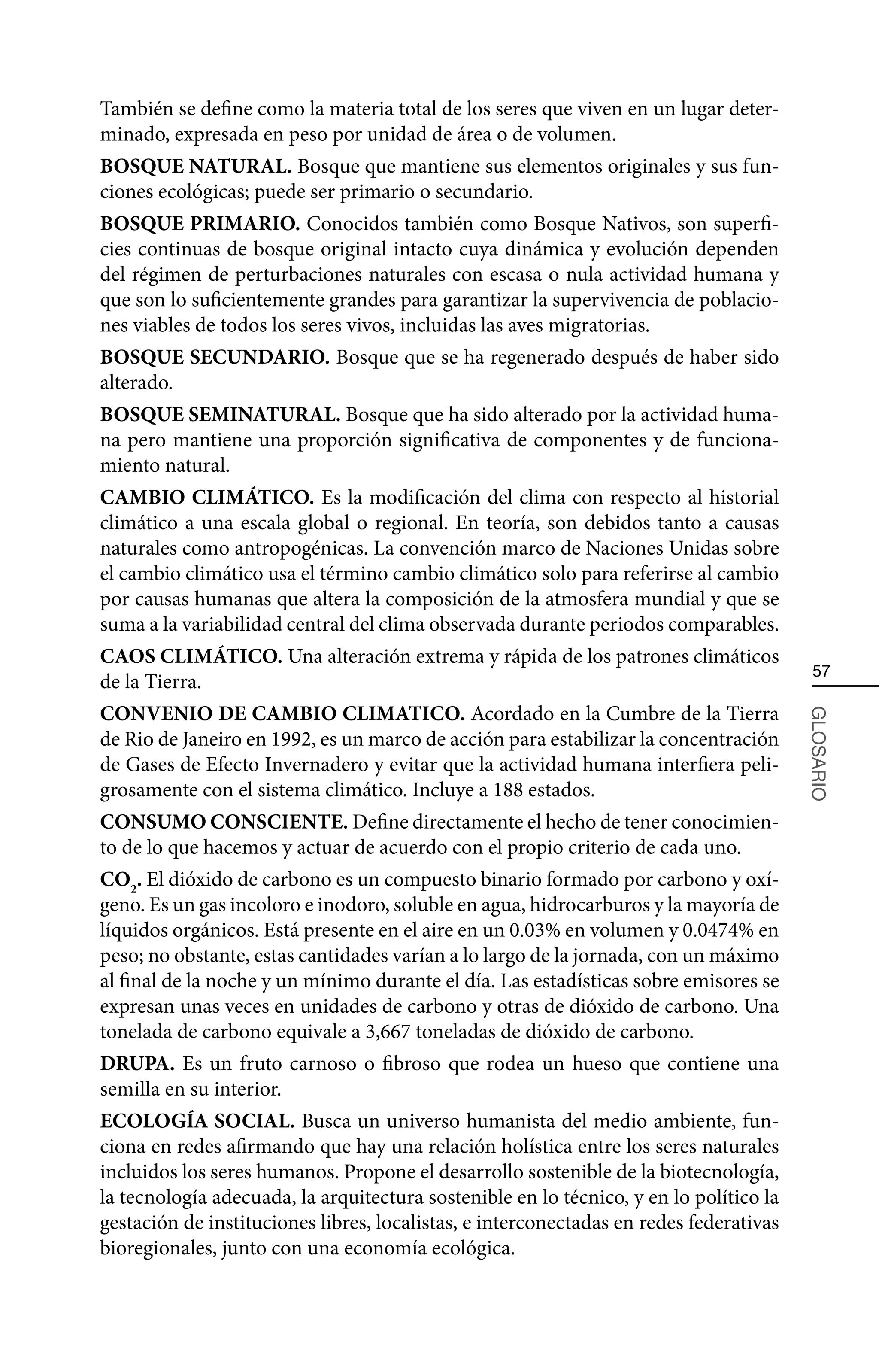 También se define como la materia total de los seres que viven en un lugar deter-
minado, expresada en peso por unidad de área o de volumen.
BOSQUE NATURAL. Bosque que mantiene sus elementos originales y sus fun-
ciones ecológicas; puede ser primario o secundario.
BOSQUE PRIMARIO. Conocidos también como Bosque Nativos, son superfi-
cies continuas de bosque original intacto cuya dinámica y evolución dependen
del régimen de perturbaciones naturales con escasa o nula actividad humana y
que son lo suficientemente grandes para garantizar la supervivencia de poblacio-
nes viables de todos los seres vivos, incluidas las aves migratorias.
BOSQUE SECUNDARIO. Bosque que se ha regenerado después de haber sido
alterado.
BOSQUE SEMINATURAL. Bosque que ha sido alterado por la actividad huma-
na pero mantiene una proporción significativa de componentes y de funciona-
miento natural.
CAMBIO CLIMÁTICO. Es la modificación del clima con respecto al historial
climático a una escala global o regional. En teoría, son debidos tanto a causas
naturales como antropogénicas. La convención marco de Naciones Unidas sobre
el cambio climático usa el término cambio climático solo para referirse al cambio
por causas humanas que altera la composición de la atmosfera mundial y que se
suma a la variabilidad central del clima observada durante periodos comparables.
CAOS CLIMÁTICO. Una alteración extrema y rápida de los patrones climáticos
                                                                                         57
de la Tierra.
CONVENIO DE CAMBIO CLIMATICO. Acordado en la Cumbre de la Tierra



                                                                                        GLOSARIO
de Rio de Janeiro en 1992, es un marco de acción para estabilizar la concentración
de Gases de Efecto Invernadero y evitar que la actividad humana interfiera peli-
grosamente con el sistema climático. Incluye a 188 estados.
CONSUMO CONSCIENTE. Define directamente el hecho de tener conocimien-
to de lo que hacemos y actuar de acuerdo con el propio criterio de cada uno.
CO2. El dióxido de carbono es un compuesto binario formado por carbono y oxí-
geno. Es un gas incoloro e inodoro, soluble en agua, hidrocarburos y la mayoría de
líquidos orgánicos. Está presente en el aire en un 0.03% en volumen y 0.0474% en
peso; no obstante, estas cantidades varían a lo largo de la jornada, con un máximo
al final de la noche y un mínimo durante el día. Las estadísticas sobre emisores se
expresan unas veces en unidades de carbono y otras de dióxido de carbono. Una
tonelada de carbono equivale a 3,667 toneladas de dióxido de carbono.
DRUPA. Es un fruto carnoso o fibroso que rodea un hueso que contiene una
semilla en su interior.
ECOLOGÍA SOCIAL. Busca un universo humanista del medio ambiente, fun-
ciona en redes afirmando que hay una relación holística entre los seres naturales
incluidos los seres humanos. Propone el desarrollo sostenible de la biotecnología,
la tecnología adecuada, la arquitectura sostenible en lo técnico, y en lo político la
gestación de instituciones libres, localistas, e interconectadas en redes federativas
bioregionales, junto con una economía ecológica.
 