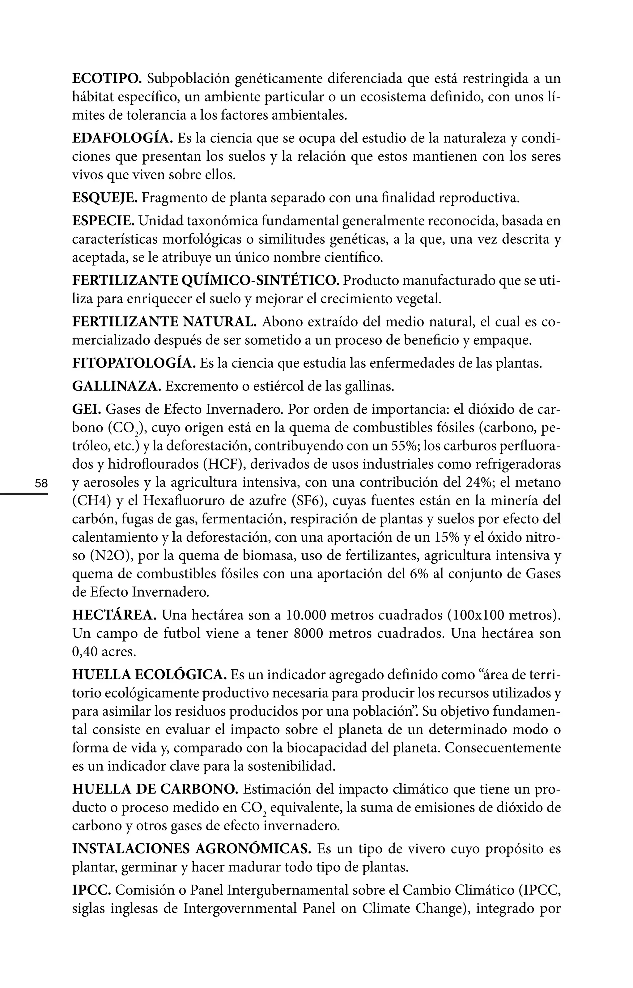 ECOTIPO. Subpoblación genéticamente diferenciada que está restringida a un
     hábitat específico, un ambiente particular o un ecosistema definido, con unos lí-
     mites de tolerancia a los factores ambientales.
     EDAFOLOGÍA. Es la ciencia que se ocupa del estudio de la naturaleza y condi-
     ciones que presentan los suelos y la relación que estos mantienen con los seres
     vivos que viven sobre ellos.
     ESQUEJE. Fragmento de planta separado con una finalidad reproductiva.
     ESPECIE. Unidad taxonómica fundamental generalmente reconocida, basada en
     características morfológicas o similitudes genéticas, a la que, una vez descrita y
     aceptada, se le atribuye un único nombre científico.
     FERTILIZANTE QUÍMICO-SINTÉTICO. Producto manufacturado que se uti-
     liza para enriquecer el suelo y mejorar el crecimiento vegetal.
     FERTILIZANTE NATURAL. Abono extraído del medio natural, el cual es co-
     mercializado después de ser sometido a un proceso de beneficio y empaque.
     FITOPATOLOGÍA. Es la ciencia que estudia las enfermedades de las plantas.
     GALLINAZA. Excremento o estiércol de las gallinas.
     GEI. Gases de Efecto Invernadero. Por orden de importancia: el dióxido de car-
     bono (CO2), cuyo origen está en la quema de combustibles fósiles (carbono, pe-
     tróleo, etc.) y la deforestación, contribuyendo con un 55%; los carburos perfluora-
     dos y hidroflourados (HCF), derivados de usos industriales como refrigeradoras
58   y aerosoles y la agricultura intensiva, con una contribución del 24%; el metano
     (CH4) y el Hexafluoruro de azufre (SF6), cuyas fuentes están en la minería del
     carbón, fugas de gas, fermentación, respiración de plantas y suelos por efecto del
     calentamiento y la deforestación, con una aportación de un 15% y el óxido nitro-
     so (N2O), por la quema de biomasa, uso de fertilizantes, agricultura intensiva y
     quema de combustibles fósiles con una aportación del 6% al conjunto de Gases
     de Efecto Invernadero.
     HECTÁREA. Una hectárea son a 10.000 metros cuadrados (100x100 metros).
     Un campo de futbol viene a tener 8000 metros cuadrados. Una hectárea son
     0,40 acres.
     HUELLA ECOLÓGICA. Es un indicador agregado definido como “área de terri-
     torio ecológicamente productivo necesaria para producir los recursos utilizados y
     para asimilar los residuos producidos por una población”. Su objetivo fundamen-
     tal consiste en evaluar el impacto sobre el planeta de un determinado modo o
     forma de vida y, comparado con la biocapacidad del planeta. Consecuentemente
     es un indicador clave para la sostenibilidad.
     HUELLA DE CARBONO. Estimación del impacto climático que tiene un pro-
     ducto o proceso medido en CO2 equivalente, la suma de emisiones de dióxido de
     carbono y otros gases de efecto invernadero.
     INSTALACIONES AGRONÓMICAS. Es un tipo de vivero cuyo propósito es
     plantar, germinar y hacer madurar todo tipo de plantas.
     IPCC. Comisión o Panel Intergubernamental sobre el Cambio Climático (IPCC,
     siglas inglesas de Intergovernmental Panel on Climate Change), integrado por
 