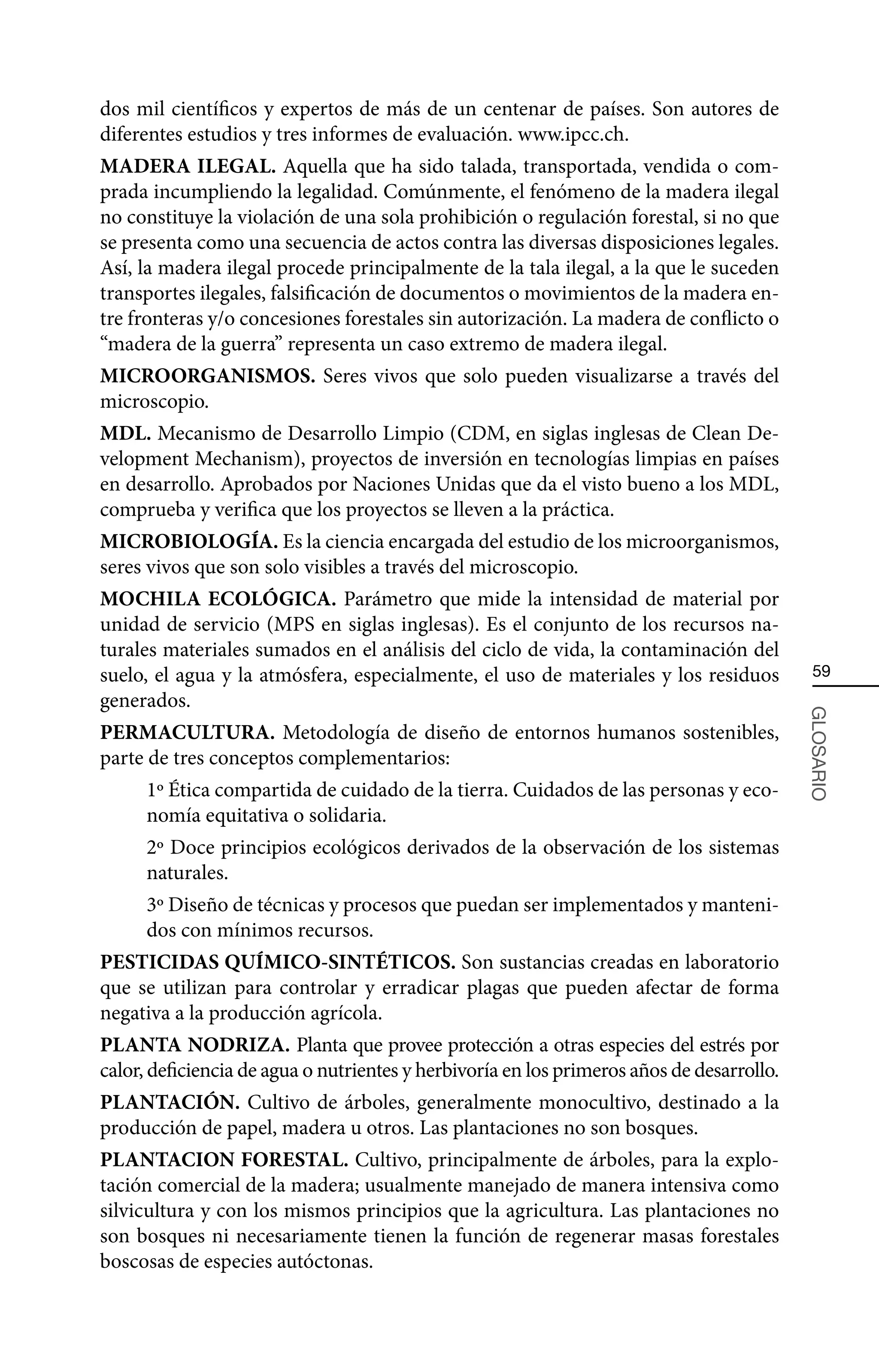 dos mil científicos y expertos de más de un centenar de países. Son autores de
diferentes estudios y tres informes de evaluación. www.ipcc.ch.
MADERA ILEGAL. Aquella que ha sido talada, transportada, vendida o com-
prada incumpliendo la legalidad. Comúnmente, el fenómeno de la madera ilegal
no constituye la violación de una sola prohibición o regulación forestal, si no que
se presenta como una secuencia de actos contra las diversas disposiciones legales.
Así, la madera ilegal procede principalmente de la tala ilegal, a la que le suceden
transportes ilegales, falsificación de documentos o movimientos de la madera en-
tre fronteras y/o concesiones forestales sin autorización. La madera de conflicto o
“madera de la guerra” representa un caso extremo de madera ilegal.
MICROORGANISMOS. Seres vivos que solo pueden visualizarse a través del
microscopio.
MDL. Mecanismo de Desarrollo Limpio (CDM, en siglas inglesas de Clean De-
velopment Mechanism), proyectos de inversión en tecnologías limpias en países
en desarrollo. Aprobados por Naciones Unidas que da el visto bueno a los MDL,
comprueba y verifica que los proyectos se lleven a la práctica.
MICROBIOLOGÍA. Es la ciencia encargada del estudio de los microorganismos,
seres vivos que son solo visibles a través del microscopio.
MOCHILA ECOLÓGICA. Parámetro que mide la intensidad de material por
unidad de servicio (MPS en siglas inglesas). Es el conjunto de los recursos na-
turales materiales sumados en el análisis del ciclo de vida, la contaminación del
suelo, el agua y la atmósfera, especialmente, el uso de materiales y los residuos           59
generados.



                                                                                           GLOSARIO
PERMACULTURA. Metodología de diseño de entornos humanos sostenibles,
parte de tres conceptos complementarios:
      1º Ética compartida de cuidado de la tierra. Cuidados de las personas y eco-
      nomía equitativa o solidaria.
      2º Doce principios ecológicos derivados de la observación de los sistemas
      naturales.
      3º Diseño de técnicas y procesos que puedan ser implementados y manteni-
      dos con mínimos recursos.
PESTICIDAS QUÍMICO-SINTÉTICOS. Son sustancias creadas en laboratorio
que se utilizan para controlar y erradicar plagas que pueden afectar de forma
negativa a la producción agrícola.
PLANTA NODRIZA. Planta que provee protección a otras especies del estrés por
calor, deficiencia de agua o nutrientes y herbivoría en los primeros años de desarrollo.
PLANTACIÓN. Cultivo de árboles, generalmente monocultivo, destinado a la
producción de papel, madera u otros. Las plantaciones no son bosques.
PLANTACION FORESTAL. Cultivo, principalmente de árboles, para la explo-
tación comercial de la madera; usualmente manejado de manera intensiva como
silvicultura y con los mismos principios que la agricultura. Las plantaciones no
son bosques ni necesariamente tienen la función de regenerar masas forestales
boscosas de especies autóctonas.
 
