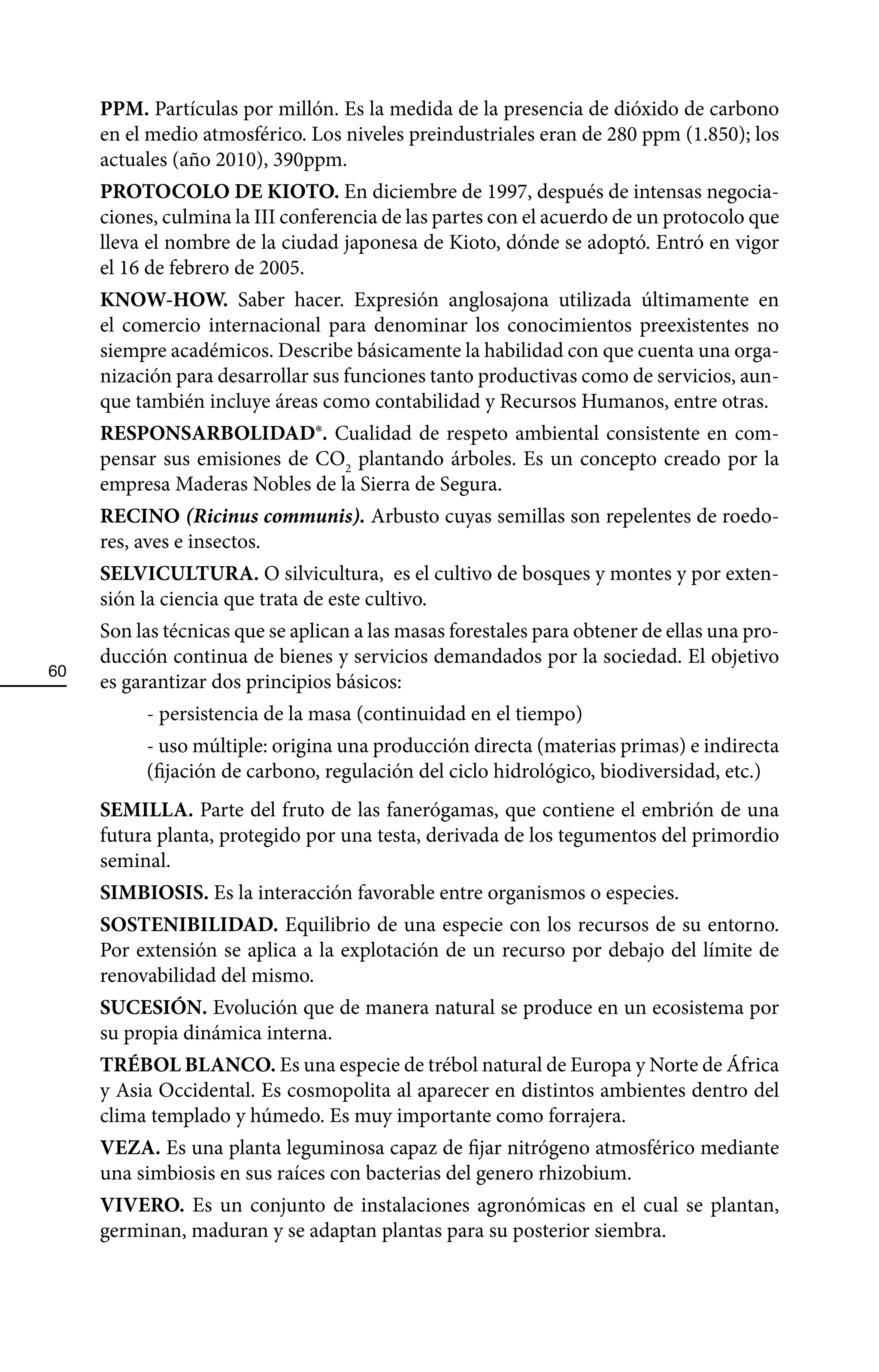 PPM. Partículas por millón. Es la medida de la presencia de dióxido de carbono
     en el medio atmosférico. Los niveles preindustriales eran de 280 ppm (1.850); los
     actuales (año 2010), 390ppm.
     PROTOCOLO DE KIOTO. En diciembre de 1997, después de intensas negocia-
     ciones, culmina la III conferencia de las partes con el acuerdo de un protocolo que
     lleva el nombre de la ciudad japonesa de Kioto, dónde se adoptó. Entró en vigor
     el 16 de febrero de 2005.
     KNOW-HOW. Saber hacer. Expresión anglosajona utilizada últimamente en
     el comercio internacional para denominar los conocimientos preexistentes no
     siempre académicos. Describe básicamente la habilidad con que cuenta una orga-
     nización para desarrollar sus funciones tanto productivas como de servicios, aun-
     que también incluye áreas como contabilidad y Recursos Humanos, entre otras.
     RESPONSARBOLIDAD®. Cualidad de respeto ambiental consistente en com-
     pensar sus emisiones de CO2 plantando árboles. Es un concepto creado por la
     empresa Maderas Nobles de la Sierra de Segura.
     RECINO (Ricinus communis). Arbusto cuyas semillas son repelentes de roedo-
     res, aves e insectos.
     SELVICULTURA. O silvicultura, es el cultivo de bosques y montes y por exten-
     sión la ciencia que trata de este cultivo.
     Son las técnicas que se aplican a las masas forestales para obtener de ellas una pro-
     ducción continua de bienes y servicios demandados por la sociedad. El objetivo
60
     es garantizar dos principios básicos:
          - persistencia de la masa (continuidad en el tiempo)
          - uso múltiple: origina una producción directa (materias primas) e indirecta
          (fijación de carbono, regulación del ciclo hidrológico, biodiversidad, etc.)
     SEMILLA. Parte del fruto de las fanerógamas, que contiene el embrión de una
     futura planta, protegido por una testa, derivada de los tegumentos del primordio
     seminal.
     SIMBIOSIS. Es la interacción favorable entre organismos o especies.
     SOSTENIBILIDAD. Equilibrio de una especie con los recursos de su entorno.
     Por extensión se aplica a la explotación de un recurso por debajo del límite de
     renovabilidad del mismo.
     SUCESIÓN. Evolución que de manera natural se produce en un ecosistema por
     su propia dinámica interna.
     TRÉBOL BLANCO. Es una especie de trébol natural de Europa y Norte de África
     y Asia Occidental. Es cosmopolita al aparecer en distintos ambientes dentro del
     clima templado y húmedo. Es muy importante como forrajera.
     VEZA. Es una planta leguminosa capaz de fijar nitrógeno atmosférico mediante
     una simbiosis en sus raíces con bacterias del genero rhizobium.
     VIVERO. Es un conjunto de instalaciones agronómicas en el cual se plantan,
     germinan, maduran y se adaptan plantas para su posterior siembra.
 