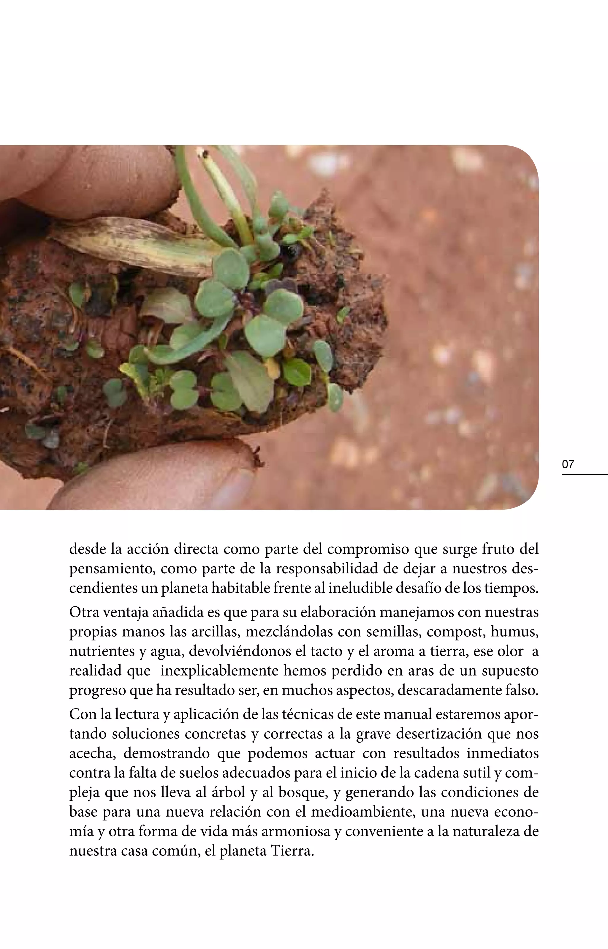 07




desde la acción directa como parte del compromiso que surge fruto del
pensamiento, como parte de la responsabilidad de dejar a nuestros des-
cendientes un planeta habitable frente al ineludible desafío de los tiempos.
Otra ventaja añadida es que para su elaboración manejamos con nuestras
propias manos las arcillas, mezclándolas con semillas, compost, humus,
nutrientes y agua, devolviéndonos el tacto y el aroma a tierra, ese olor a
realidad que inexplicablemente hemos perdido en aras de un supuesto
progreso que ha resultado ser, en muchos aspectos, descaradamente falso.
Con la lectura y aplicación de las técnicas de este manual estaremos apor-
tando soluciones concretas y correctas a la grave desertización que nos
acecha, demostrando que podemos actuar con resultados inmediatos
contra la falta de suelos adecuados para el inicio de la cadena sutil y com-
pleja que nos lleva al árbol y al bosque, y generando las condiciones de
base para una nueva relación con el medioambiente, una nueva econo-
mía y otra forma de vida más armoniosa y conveniente a la naturaleza de
nuestra casa común, el planeta Tierra.
 