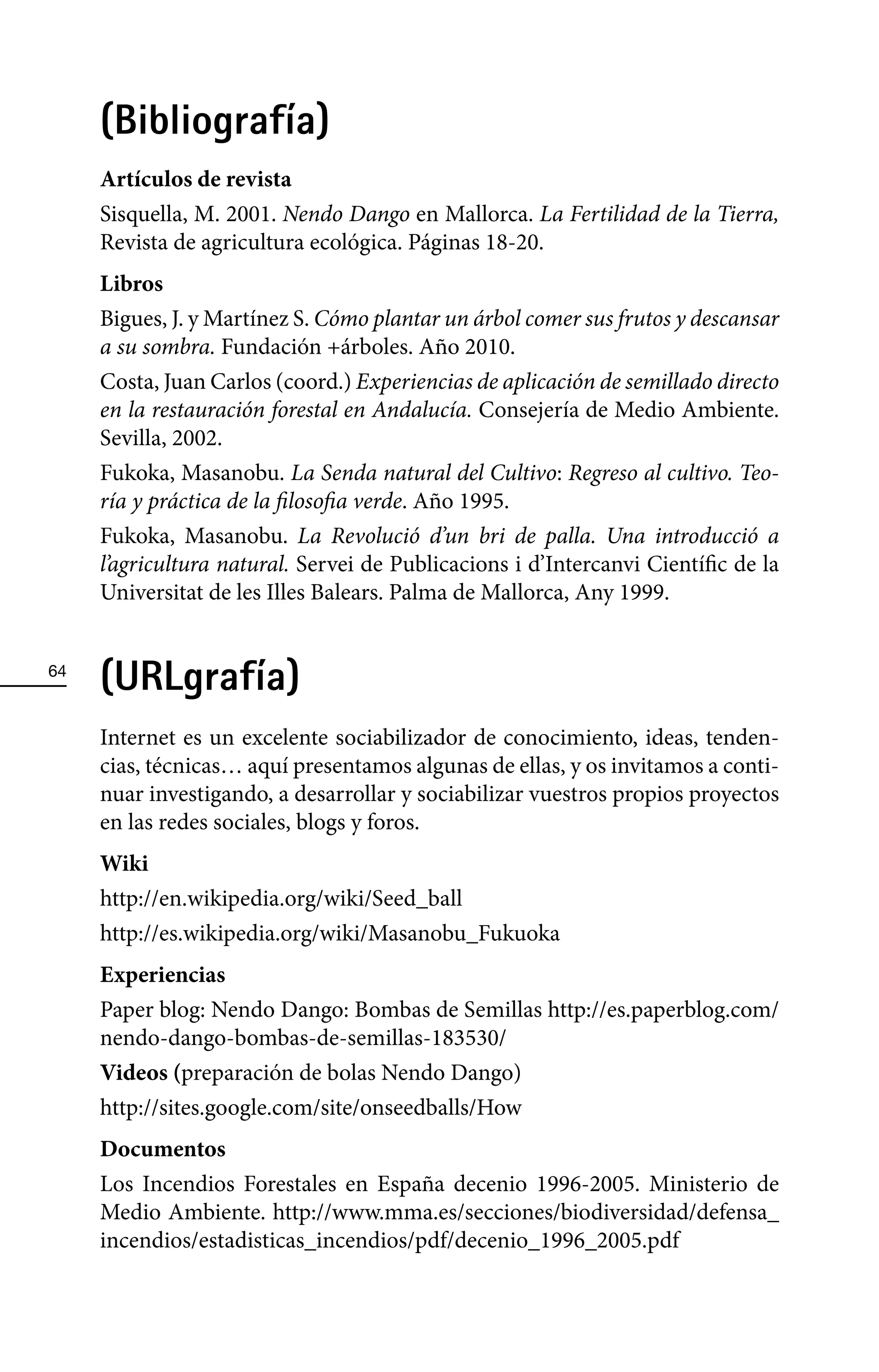 (Bibliografía)
     Artículos de revista
     Sisquella, M. 2001. Nendo Dango en Mallorca. La Fertilidad de la Tierra,
     Revista de agricultura ecológica. Páginas 18-20.
     Libros
     Bigues, J. y Martínez S. Cómo plantar un árbol comer sus frutos y descansar
     a su sombra. Fundación +árboles. Año 2010.
     Costa, Juan Carlos (coord.) Experiencias de aplicación de semillado directo
     en la restauración forestal en Andalucía. Consejería de Medio Ambiente.
     Sevilla, 2002.
     Fukoka, Masanobu. La Senda natural del Cultivo: Regreso al cultivo. Teo-
     ría y práctica de la filosofia verde. Año 1995.
     Fukoka, Masanobu. La Revolució d’un bri de palla. Una introducció a
     l’agricultura natural. Servei de Publicacions i d’Intercanvi Científic de la
     Universitat de les Illes Balears. Palma de Mallorca, Any 1999.


64
     (URLgrafía)
     Internet es un excelente sociabilizador de conocimiento, ideas, tenden-
     cias, técnicas… aquí presentamos algunas de ellas, y os invitamos a conti-
     nuar investigando, a desarrollar y sociabilizar vuestros propios proyectos
     en las redes sociales, blogs y foros.
     Wiki
     http://en.wikipedia.org/wiki/Seed_ball
     http://es.wikipedia.org/wiki/Masanobu_Fukuoka
     Experiencias
     Paper blog: Nendo Dango: Bombas de Semillas http://es.paperblog.com/
     nendo-dango-bombas-de-semillas-183530/
     Videos (preparación de bolas Nendo Dango)
     http://sites.google.com/site/onseedballs/How
     Documentos
     Los Incendios Forestales en España decenio 1996-2005. Ministerio de
     Medio Ambiente. http://www.mma.es/secciones/biodiversidad/defensa_
     incendios/estadisticas_incendios/pdf/decenio_1996_2005.pdf
 