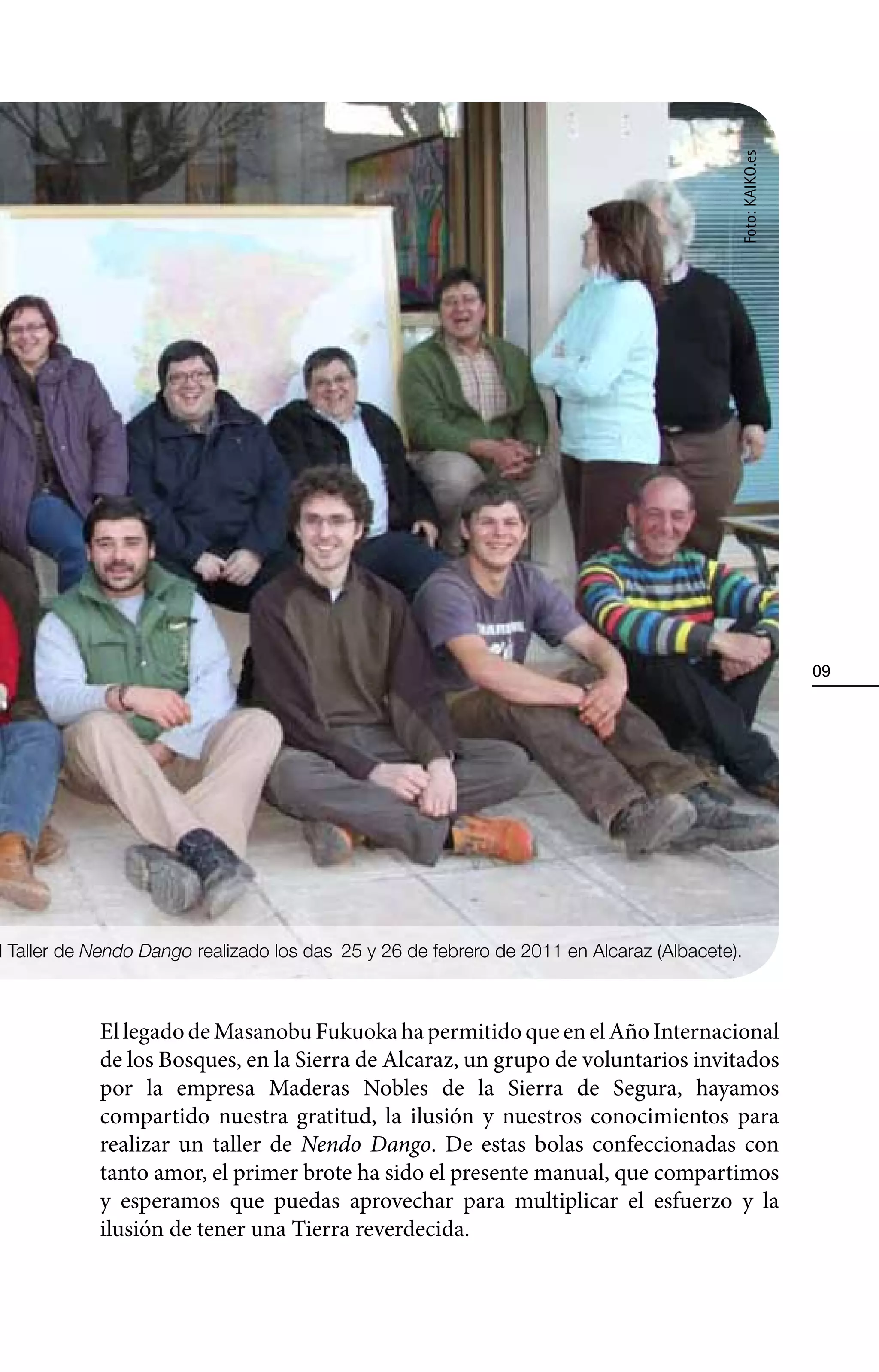 Foto: KAIKO.es
                                                                                                            09




l Taller de Nendo Dango realizado los dÕas 25 y 26 de febrero de 2011 en Alcaraz (Albacete).



            El legado de Masanobu Fukuoka ha permitido que en el Año Internacional
            de los Bosques, en la Sierra de Alcaraz, un grupo de voluntarios invitados
            por la empresa Maderas Nobles de la Sierra de Segura, hayamos
            compartido nuestra gratitud, la ilusión y nuestros conocimientos para
            realizar un taller de Nendo Dango. De estas bolas confeccionadas con
            tanto amor, el primer brote ha sido el presente manual, que compartimos
            y esperamos que puedas aprovechar para multiplicar el esfuerzo y la
            ilusión de tener una Tierra reverdecida.
 