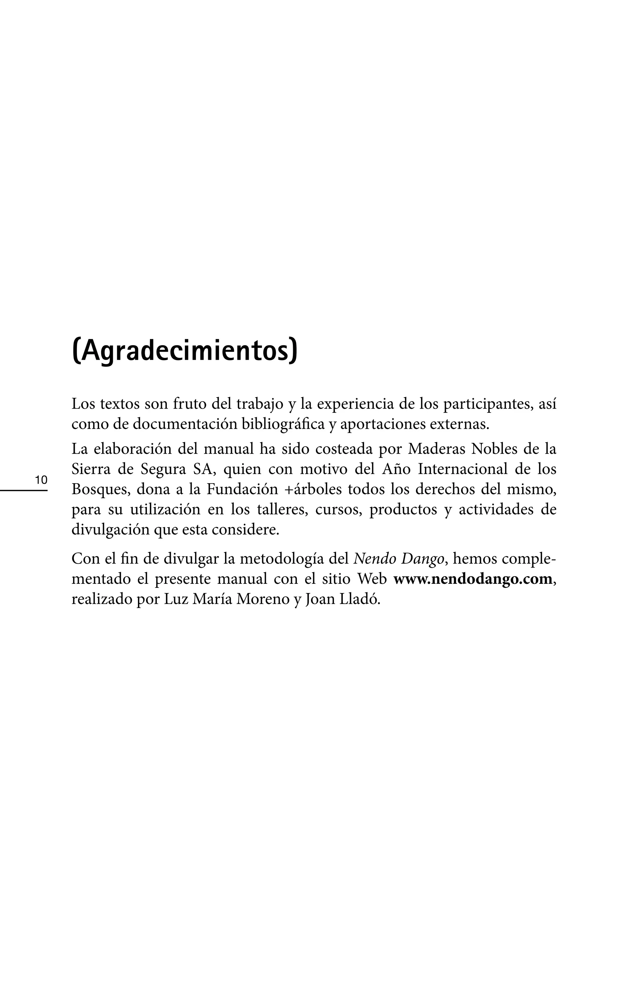 (Agradecimientos)
     Los textos son fruto del trabajo y la experiencia de los participantes, así
     como de documentación bibliográfica y aportaciones externas.
     La elaboración del manual ha sido costeada por Maderas Nobles de la
     Sierra de Segura SA, quien con motivo del Año Internacional de los
10
     Bosques, dona a la Fundación +árboles todos los derechos del mismo,
     para su utilización en los talleres, cursos, productos y actividades de
     divulgación que esta considere.
     Con el fin de divulgar la metodología del Nendo Dango, hemos comple-
     mentado el presente manual con el sitio Web www.nendodango.com,
     realizado por Luz María Moreno y Joan Lladó.
 