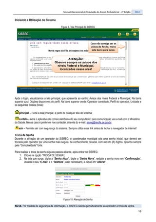 Manual Operacional de Regulação do Acesso Ambulatorial – 2ª Edição 2014
16
Iniciando a Utilização do Sistema
Figura 9. Tela Principal do SISREG
Após o login, visualizamos a tela principal, que apresenta ao centro: Avisos dos níveis Federal e Municipal; Na barra
superior azul: Opções disponíveis do perfil; Na barra superior verde: Operador conectado, Perfil do operador, Unidade e
os seguintes botões (links):
principal – Exibe a tela principal, a partir de qualquer tela do sistema;
contato – Abre o aplicativo de correio eletrônico do seu computador, para comunicação via e-mail com o Ministério
da Saúde. Nesse caso é preferível nos contactar, através do e-mail: sisreg@recife.pe.gov.br.
sair – Permite sair com segurança do sistema. Sempre utilize esse link antes de fechar o navegador de internet!
Troca de Senha
Durante a ativação de um operador do SISREG, o coordenador municipal cria uma senha inicial, que deverá ser
trocada pelo operador por uma senha mais segura, de conhecimento pessoal, com até oito (8) dígitos, optando sempre
pela “Complexidade” forte.
Para realizar a troca da senha siga os passos adiante, após entrar no SISREG:
1. Clique na opção “TROCA DE SENHA”;
2. Na tela que surge, digite a “Senha Atual”, digite a “Senha Nova”, redigite a senha nova em “Confirmação”,
atualize o seu “E-mail” e o “Telefone”, caso necessário, e clique em “Alterar”.
Figura 10. Alteração de Senha
NOTA: Por medida de segurança da informação, o SISREG solicita periodicamente ao operador a troca da senha.
ATENÇÃO!
Observe sempre os avisos dos
níveis Federal e Municipal,
localizados nessa área!
Caso não consiga ver os
avisos do Recife, mova
esta barra para baixo.
 