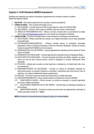 Manual Operacional de Regulação do Acesso Ambulatorial – 2ª Edição 2014
17
Capítulo 4 - Perfil Solicitante SISREG Ambulatorial
Destinado aos operadores que realizam solicitações e agendamentos de consultas e exames no sistema.
Dispõe das seguintes opções:
1. SOLICITAR – Para solicitar agendamento de consultas e exames (ambulatorial);
2. CONSULTA GERAL – Para consultar informações comuns.
2.1. CNS (CADWEB) – Consulta números de CNS na base federal (a mesma do CADSUS WEB);
2.2. CNS (SISREG) – Consulta o CNS na base do SISREG (pode não constar na base federal);
2.3. TABELA DE PROCEDIMENTOS SUS – Oferece uma breve consulta sobre os procedimentos da tabela
SUS. Acesse http://sigtap.datasus.gov.br para uma consulta mais abrangente e detalhada.
3. CONSULTA AMB – Consulta informações sobre a rotina de trabalho na solicitação de procedimentos.
3.1. SOLICITAÇÕES – Oferece vários filtros de consulta, com o objetivo de localizar uma ou várias solicitações
de procedimentos;
3.2. AUTORIZAÇÕES/CANCELAMENTOS – Podemos consultar apenas as solicitações autorizadas
(agendadas), através do Código de Solicitação ou CNS e/ou Período de Solicitação. Trazendo as mesmas
funções da opção SOLICITAÇÔES, de forma reduzida;
3.3. AGENDADOS PELA FILA DE ESPERA – Consulta agendamentos realizados somente através da Fila de
Espera do SISREG;
3.4. AGENDADOS PELA REGULAÇÃO – Consulta agendamentos realizados através da Regulação Médica;
3.5. DEVOLVIDOS PELA REGULAÇÃO – Consulta solicitações devolvidas pelo Médico regulador, por algum
motivo, por meio da qual é possível corrigir e reenviar à Regulação ou Cancelar, selecionando “Nova
Solicitação”;
3.6. PPI/COTAS – Utilizada para consultar as cotas disponíveis e utilizadas em um determinado mês e ano,
por procedimento;
3.7. AGENDAMENTOS/DATA DE SOLICITAÇÃO – Consulta um ranking de solicitações realizadas em
determinado período, por operador solicitante ou autorizador e videofonista (caso tenha sido por meio do
callcenter), com opção de detalhamento desses agendamentos;
3.8. ESCALAS – Uma breve consulta às escalas dos profissionais por unidade executante;
3.9. GRUPOS/PROCEDIMENTOS – Breve consulta à tabela de procedimentos interna do SISREG;
3.10. PRONTUÁRIOS A ENVIAR – Permite consultar, por período de execução, os Usuários agendados
para outras unidades executantes;
3.11. SOLICITAÇÕES PENDENTES NA FILA DE ESPERA – Consulta todas as solicitações pendentes na
Fila de Espera;
3.12. ABSENTEÍSMO/UNIDADE – Consulta os Usuários que não tiveram seu agendamento confirmado na
unidade executante, através do nº “chave”.
NOTA: No decorrer do manual trataremos de algumas opções com maiores detalhes.
 