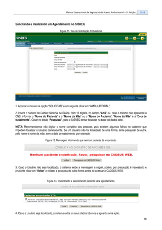 Manual Operacional de Regulação do Acesso Ambulatorial – 2ª Edição 2014
18
Solicitando e Realizando um Agendamento no SISREG
Figura 11. Tela de Solicitação Ambulatorial
1. Apontar o mouse na opção “SOLICITAR” e em seguida clicar em “AMBULATORIAL”;
2. Inserir o número do Cartão Nacional de Saúde, com 15 dígitos, no campo “CNS” ou, caso o mesmo não apresente o
CNS, informar o “Nome do Paciente” e o “Nome da Mãe” ou o “Nome do Paciente”, “Nome da Mãe” e a “Data de
Nascimento”. Clicar no botão “Pesquisar”, para o SISREG tentar localizar na base de dados dele.
NOTA: Recomendamos não digitar o nome completo das pessoas, pois existem algumas falhas no cadastro que
impedem localizar o Usuário corretamente. Se um Usuário não for localizado de uma forma, tente pesquisar de outra,
pelo nome e nome da mãe, sem a data de nascimento, por exemplo.
Figura 12. Mensagem informando que nenhum paciente foi encontrado.
3. Caso o Usuário não seja localizado, o sistema exibe a mensagem a seguir, porém, por precaução é necessário e
prudente clicar em “Voltar” e refazer a pesquisa de outra forma antes de acessar o CADSUS WEB.
Figura 13. Encontrando e selecionando paciente para agendamento.
4. Caso o Usuário seja localizado, o sistema exibe os seus dados básicos e aguarda uma ação.
 
