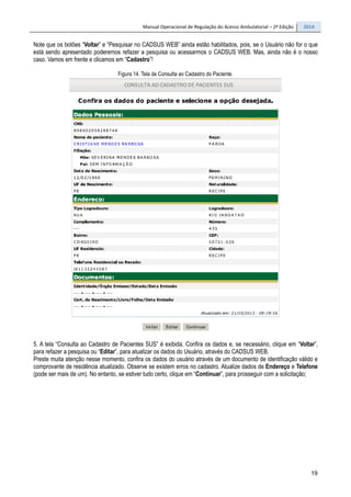 Manual Operacional de Regulação do Acesso Ambulatorial – 2ª Edição 2014
19
Note que os botões “Voltar” e “Pesquisar no CADSUS WEB” ainda estão habilitados, pois, se o Usuário não for o que
está sendo apresentado poderemos refazer a pesquisa ou acessarmos o CADSUS WEB. Mas, ainda não é o nosso
caso. Vamos em frente e clicamos em “Cadastro”!
Figura 14. Tela de Consulta ao Cadastro do Paciente.
5. A tela “Consulta ao Cadastro de Pacientes SUS” é exibida. Confira os dados e, se necessário, clique em “Voltar”,
para refazer a pesquisa ou “Editar”, para atualizar os dados do Usuário, através do CADSUS WEB.
Preste muita atenção nesse momento, confira os dados do usuário através de um documento de identificação válido e
comprovante de residência atualizado. Observe se existem erros no cadastro. Atualize dados de Endereço e Telefone
(pode ser mais de um). No entanto, se estiver tudo certo, clique em “Continuar”, para prosseguir com a solicitação;
 