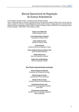 Manual Operacional de Regulação do Acesso Ambulatorial – 2ª Edição 2014
2
Manual Operacional de Regulação
do Acesso Ambulatorial
© 2014 Prefeitura da Cidade do Recife – Secretaria de Saúde, Ministério da Saúde.
Todos os direitos reservados. É permitida a reprodução parcial ou total desta obra, desde que citada a fonte e que não seja para
venda ou qualquer fim comercial. A responsabilidade pelos direitos autorais de textos e imagens desta obra é da área técnica da
Secretaria Executiva de Regulação em Saúde / SESAU / Prefeitura da Cidade do Recife, do DATASUS e da Coordenação Geral de
Controle e Avaliação – CGRA / DRAC / SAS / Ministério da Saúde.
Geraldo Julio de Mello Filho
Prefeito da Cidade do Recife
Luciano Roberto Rosas de Siqueira
Vice-prefeito da Cidade do Recife
Jailson de Barros Correia
Secretário de Saúde do Recife
Fernanda Casado
Secretária Executiva de Regulação em Saúde
André Luiz Manoel Pessoa dos Santos e Silva
Gerente de Redes Assistenciais
Tatielem Natacha Lima
Gerente de Regulação Ambulatorial
Eugênio Seve de Melo Barbosa
Gerente de Regulação Hospitalar
Área Técnica responsável pela construção:
Antônio Rodrigues de Brito Neto
Coordenador de Tecnologia da Informação
Érika Conceição B. da Silva
Coordenadora de Fluxos Assistenciais
Michelle da Silva de Araújo
Consultora Técnica em Fluxos Assistenciais
Ismael Romano Accioly Júnior
Consultor Técnico em Regulação Ambulatorial
Rede Própria
João Estanislau de Oliveira Neto
Consultor Técnico em Regulação Ambulatorial
Rede Complementar
 