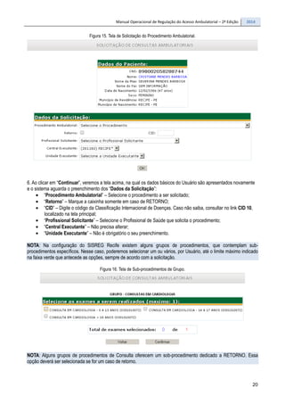 Manual Operacional de Regulação do Acesso Ambulatorial – 2ª Edição 2014
20
Figura 15. Tela de Solicitação do Procedimento Ambulatorial.
6. Ao clicar em “Continuar”, veremos a tela acima, na qual os dados básicos do Usuário são apresentados novamente
e o sistema aguarda o preenchimento dos “Dados da Solicitação”:
• “Procedimento Ambulatorial” – Selecione o procedimento a ser solicitado;
• “Retorno” – Marque a caixinha somente em caso de RETORNO;
• “CID” – Digite o código da Classificação Internacional de Doenças. Caso não saiba, consultar no link CID 10,
localizado na tela principal;
• “Profissional Solicitante” – Selecione o Profissional de Saúde que solicita o procedimento;
• “Central Executante” – Não precisa alterar;
• “Unidade Executante” – Não é obrigatório o seu preenchimento.
NOTA: Na configuração do SISREG Recife existem alguns grupos de procedimentos, que contemplam sub-
procedimentos específicos. Nesse caso, poderemos selecionar um ou vários, por Usuário, até o limite máximo indicado
na faixa verde que antecede as opções, sempre de acordo com a solicitação.
Figura 16. Tela de Sub-procedimentos de Grupo.
NOTA: Alguns grupos de procedimentos de Consulta oferecem um sob-procedimento dedicado a RETORNO. Essa
opção deverá ser selecionada se for um caso de retorno.
 