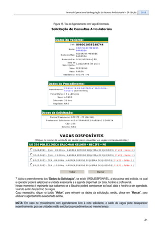 Manual Operacional de Regulação do Acesso Ambulatorial – 2ª Edição 2014
21
Figura 17. Tela de Agendamento com Vaga Encontrada.
7. Após o preenchimento dos “Dados da Solicitação”, se existir VAGA DISPONÍVEL, a tela acima será exibida, na qual
o operador poderá selecionar a unidade executante e a agenda disponível por data, horário e profissional.
Nesse momento é importante que saibamos se o Usuário poderá comparecer ao local, data e horário a ser agendado,
visando evitar desperdício de vagas.
Caso necessário, clique no botão “Voltar”, para reinserir os dados da solicitação, senão, clique em “Marcar”, para
efetivar o agendamento selecionado acima.
NOTA: Em caso de procedimento com agendamento livre à rede solicitante, o saldo de vagas pode desaparecer
repentinamente, pois as unidades estão solicitando procedimentos ao mesmo tempo.
 