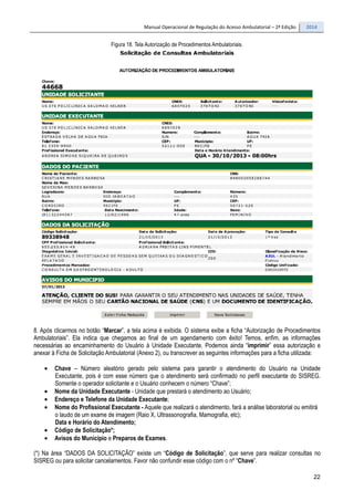Manual Operacional de Regulação do Acesso Ambulatorial – 2ª Edição 2014
22
Figura 18. Tela Autorização de Procedimentos Ambulatoriais.
8. Após clicarmos no botão “Marcar”, a tela acima é exibida. O sistema exibe a ficha “Autorização de Procedimentos
Ambulatoriais”. Ela indica que chegamos ao final de um agendamento com êxito! Temos, enfim, as informações
necessárias ao encaminhamento do Usuário à Unidade Executante. Podemos ainda “imprimir” essa autorização e
anexar à Ficha de Solicitação Ambulatorial (Anexo 2), ou transcrever as seguintes informações para a ficha utilizada:
• Chave – Número aleatório gerado pelo sistema para garantir o atendimento do Usuário na Unidade
Executante, pois é com esse número que o atendimento será confirmado no perfil executante do SISREG.
Somente o operador solicitante e o Usuário conhecem o número “Chave”;
• Nome da Unidade Executante - Unidade que prestará o atendimento ao Usuário;
• Endereço e Telefone da Unidade Executante;
• Nome do Profissional Executante - Aquele que realizará o atendimento, fará a análise laboratorial ou emitirá
o laudo de um exame de imagem (Raio X, Ultrassonografia, Mamografia, etc);
Data e Horário do Atendimento;
• Código de Solicitação*;
• Avisos do Município e Preparos de Exames.
(*) Na área “DADOS DA SOLICITAÇÃO” existe um “Código de Solicitação”, que serve para realizar consultas no
SISREG ou para solicitar cancelamentos. Favor não confundir esse código com o nº “Chave”.
 