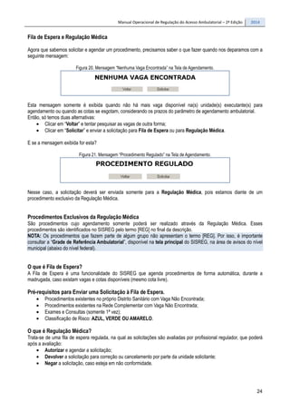 Manual Operacional de Regulação do Acesso Ambulatorial – 2ª Edição 2014
24
Fila de Espera e Regulação Médica
Agora que sabemos solicitar e agendar um procedimento, precisamos saber o que fazer quando nos deparamos com a
seguinte mensagem:
Figura 20. Mensagem “Nenhuma Vaga Encontrada” na Tela de Agendamento.
Esta mensagem somente é exibida quando não há mais vaga disponível na(s) unidade(s) executante(s) para
agendamento ou quando as cotas se esgotam, considerando os prazos do parâmetro de agendamento ambulatorial.
Então, só temos duas alternativas:
• Clicar em “Voltar” e tentar pesquisar as vagas de outra forma;
• Clicar em “Solicitar” e enviar a solicitação para Fila de Espera ou para Regulação Médica.
E se a mensagem exibida for esta?
Figura 21. Mensagem “Procedimento Regulado” na Tela de Agendamento.
Nesse caso, a solicitação deverá ser enviada somente para a Regulação Médica, pois estamos diante de um
procedimento exclusivo da Regulação Médica.
Procedimentos Exclusivos da Regulação Médica
São procedimentos cujo agendamento somente poderá ser realizado através da Regulação Médica. Esses
procedimentos são identificados no SISREG pelo termo [REG] no final da descrição.
NOTA: Os procedimentos que fazem parte de algum grupo não apresentam o termo [REG]. Por isso, é importante
consultar a “Grade de Referência Ambulatorial”, disponível na tela principal do SISREG, na área de avisos do nível
municipal (abaixo do nível federal).
O que é Fila de Espera?
A Fila de Espera é uma funcionalidade do SISREG que agenda procedimentos de forma automática, durante a
madrugada, caso existam vagas e cotas disponíveis (mesmo cota livre).
Pré-requisitos para Enviar uma Solicitação à Fila de Espera.
• Procedimentos existentes no próprio Distrito Sanitário com Vaga Não Encontrada;
• Procedimentos existentes na Rede Complementar com Vaga Não Encontrada;
• Exames e Consultas (somente 1ª vez);
• Classificação de Risco: AZUL, VERDE OU AMARELO.
O que é Regulação Médica?
Trata-se de uma fila de espera regulada, na qual as solicitações são avaliadas por profissional regulador, que poderá
após a avaliação:
• Autorizar e agendar a solicitação;
• Devolver a solicitação para correção ou cancelamento por parte da unidade solicitante;
• Negar a solicitação, caso esteja em não conformidade.
 