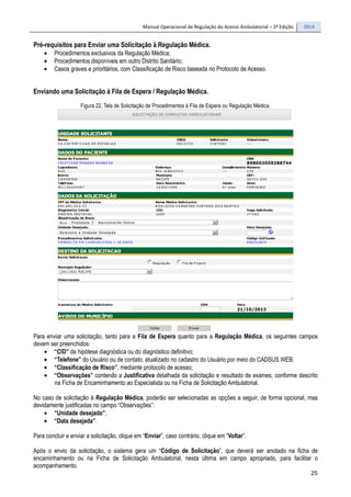 Manual Operacional de Regulação do Acesso Ambulatorial – 2ª Edição 2014
25
Pré-requisitos para Enviar uma Solicitação à Regulação Médica.
• Procedimentos exclusivos da Regulação Médica;
• Procedimentos disponíveis em outro Distrito Sanitário;
• Casos graves e prioritários, com Classificação de Risco baseada no Protocolo de Acesso.
Enviando uma Solicitação à Fila de Espera / Regulação Médica.
Figura 22. Tela de Solicitação de Procedimentos à Fila de Espera ou Regulação Médica.
Para enviar uma solicitação, tanto para a Fila de Espera quanto para a Regulação Médica, os seguintes campos
devem ser preenchidos:
• “CID” da hipótese diagnóstica ou do diagnóstico definitivo;
• “Telefone” do Usuário ou de contato, atualizado no cadastro do Usuário por meio do CADSUS WEB;
• “Classificação de Risco”, mediante protocolo de acesso;
• “Observações” contendo a Justificativa detalhada da solicitação e resultado de exames, conforme descrito
na Ficha de Encaminhamento ao Especialista ou na Ficha de Solicitação Ambulatorial.
No caso de solicitação à Regulação Médica, poderão ser selecionadas as opções a seguir, de forma opcional, mas
devidamente justificadas no campo “Observações”:
• “Unidade desejada”;
• “Data desejada”.
Para concluir e enviar a solicitação, clique em “Enviar”, caso contrário, clique em “Voltar”.
Após o envio da solicitação, o sistema gera um “Código de Solicitação”, que deverá ser anotado na ficha de
encaminhamento ou na Ficha de Solicitação Ambulatorial, nesta última em campo apropriado, para facilitar o
acompanhamento.
 