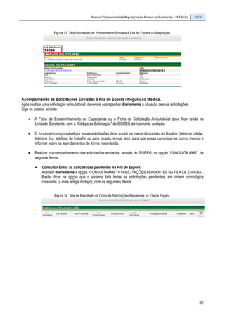 Manual Operacional de Regulação do Acesso Ambulatorial – 2ª Edição 2014
26
Figura 23. Tela Solicitação de Procedimento Enviada à Fila de Espera ou Regulação.
Acompanhando as Solicitações Enviadas à Fila de Espera / Regulação Médica.
Após realizar uma solicitação ambulatorial, devemos acompanhar diariamente a situação dessas solicitações.
Siga os passos adiante:
• A Ficha de Encaminhamento ao Especialista ou a Ficha de Solicitação Ambulatorial deve ficar retida na
Unidade Solicitante, com o “Código de Solicitação” do SISREG devidamente anotado.
• O funcionário responsável por essas solicitações deve anotar os meios de contato do Usuário (telefone celular,
telefone fixo, telefone do trabalho ou para recado, e-mail, etc), para que possa comunicar-se com o mesmo e
informar sobre os agendamentos de forma mais rápida.
• Realizar o acompanhamento das solicitações enviadas, através do SISREG, na opção “CONSULTA AMB”, da
seguinte forma:
• Consultar todas as solicitações pendentes na Fila de Espera.
Acessar diariamente a opção “CONSULTAAMB” >“SOLICITAÇÕES PENDENTES NA FILA DE ESPERA”.
Basta clicar na opção que o sistema lista todas as solicitações pendentes, em ordem cronológica
crescente (a mais antiga no topo), com os seguintes dados:
Figura 24. Tela de Resultado da Consulta Solicitações Pendentes na Fila de Espera.
 