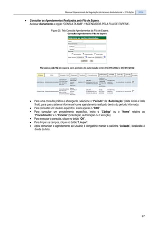 Manual Operacional de Regulação do Acesso Ambulatorial – 2ª Edição 2014
27
• Consultar os Agendamentos Realizados pela Fila de Espera.
Acessar diariamente a opção “CONSULTAAMB” >“AGENDADOS PELA FILA DE ESPERA”.
Figura 25. Tela Consulta Agendamentos da Fila de Espera.
• Para uma consulta prática e abrangente, selecione o “Período” de “Autorização” (Data inicial e Data
final), para que o sistema informe se houve agendamento realizado dentro do período informado.
• Para consultar um Usuário específico, insira apenas o “CNS”.
• Para consultar um procedimento específico, insira o “Código” ou o “Nome” relativo ao
“Procedimento” e o “Período” (Solicitação, Autorização ou Execução).
• Para executar a consulta, clique no botão “OK”.
• Para limpar os campos, clique no botão “Limpar”.
• Após comunicar o agendamento ao Usuário é obrigatório marcar a caixinha “Avisado”, localizada à
direita da lista.
 
