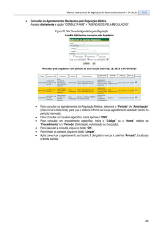 Manual Operacional de Regulação do Acesso Ambulatorial – 2ª Edição 2014
28
• Consultar os Agendamentos Realizados pela Regulação Médica.
Acessar diariamente a opção “CONSULTAAMB” > “AGENDADOS PELA REGULAÇÃO”.
Figura 26. Tela Consulta Agendados pela Regulação.
• Para consultar os agendamentos da Regulação Médica, selecione o “Período” de “Autorização”
(Data inicial e Data final), para que o sistema informe se houve agendamento realizado dentro do
período informado.
• Para consultar um Usuário específico, insira apenas o “CNS”.
• Para consultar um procedimento específico, insira o “Código” ou o “Nome” relativo ao
“Procedimento” e o “Período” (Solicitação, Autorização ou Execução).
• Para executar a consulta, clique no botão “OK”.
• Para limpar os campos, clique no botão “Limpar”.
• Após comunicar o agendamento ao Usuário é obrigatório marcar a caixinha “Avisado”, localizada
à direita da lista.
 
