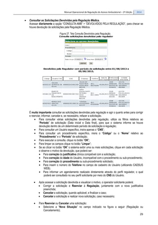 Manual Operacional de Regulação do Acesso Ambulatorial – 2ª Edição 2014
29
• Consultar as Solicitações Devolvidas pela Regulação Médica.
Acessar diariamente a opção “CONSULTA AMB” > “DEVOLVIDOS PELA REGULAÇÃO”, para checar se
houve devolução de solicitações pela Regulação Médica.
Figura 27. Tela Consulta Devolvidos pela Regulação.
É muito importante consultar as solicitações devolvidas pela regulação e agir o quanto antes para corrigir
e reenviar, informar, cancelar e, se necessário, refazer a solicitação.
• Para consultar várias solicitações devolvidas pela regulação, utilize os filtros relativos ao
“Período” de solicitação (Data inicial e Data final), para que o sistema informe se houve
devolução dentro de um determinado período de solicitação à regulação;
• Para consultar um Usuário específico, insira apenas o “CNS”;
• Para consultar um procedimento específico, insira o “Código” ou o “Nome” relativo ao
“Procedimento” e o “Período” de solicitação;
• Para executar a consulta, clique no botão “OK”;
• Para limpar os campos clique no botão “Limpar”;
• Se ao clicar no botão “OK” o sistema exibir uma ou mais solicitações, clique em cada solicitação
e observe o motivo da devolução, que poderá ser:
• Para correção da justificativa clínica compatível com a solicitação;
• Para correção da idade do Usuário, incompatível com o procedimento ou sub-procedimento;
• Para correção do procedimento ou sub-procedimento solicitado;
• Para inserir o número do Telefone no campo de cadastro do Usuário (utilizando CADSUS
WEB);
• Para informar um agendamento realizado diretamente através do perfil regulador, o qual
poderá ser consultado no seu perfil solicitante por meio do CNS do Usuário.
• Após acessar a solicitação devolvida e visualizar o motivo, o operador solicitante poderá:
• Corrigir a solicitação e Reenviar à Regulação, juntamente com a nova justificativa
preenchida;
• Cancelar a solicitação, quando aplicável, e finalizar o caso;
• Cancelar a solicitação e realizar nova solicitação, caso necessário;
• Para Reenviar ou Cancelar uma solicitação:
• Selecione a “Nova Situação” no campo indicado na figura a seguir (Regulação ou
Cancelamento);
 
