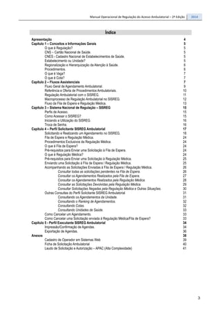 Manual Operacional de Regulação do Acesso Ambulatorial – 2ª Edição 2014
3
Índice
Apresentação 4
Capítulo 1 – Conceitos e Informações Gerais 5
O que é Regulação? 5
CNS – Cartão Nacional de Saúde. 5
CNES - Cadastro Nacional de Estabelecimentos de Saúde. 5
Estabelecimento ou Unidade? 5
Regionalização e Hierarquização da Atenção à Saúde. 6
Procedimentos. 6
O que é Vaga? 7
O que é Cota? 7
Capítulo 2 – Fluxos Assistenciais 7
Fluxo Geral de Agendamento Ambulatorial. 9
Referência e Oferta de Procedimentos Ambulatoriais. 10
Regulação Ambulatorial com o SISREG. 11
Macroprocesso de Regulação Ambulatorial no SISREG. 12
Fluxo da Fila de Espera e Regulação Médica. 13
Capítulo 3 – Sistema Nacional de Regulação – SISREG 15
Perfis de Acesso. 15
Como Acessar o SISREG? 15
Iniciando a Utilização do SISREG. 16
Troca de Senha. 16
Capítulo 4 – Perfil Solicitante SISREG Ambulatorial 17
Solicitando e Realizando um Agendamento no SISREG. 18
Fila de Espera e Regulação Médica. 24
Procedimentos Exclusivos da Regulação Médica. 24
O que é Fila de Espera? 24
Pré-requisitos para Enviar uma Solicitação à Fila de Espera. 24
O que é Regulação Médica? 24
Pré-requisitos para Enviar uma Solicitação à Regulação Médica. 25
Enviando uma Solicitação à Fila de Espera / Regulação Médica. 25
Acompanhando as Solicitações Enviadas à Fila de Espera / Regulação Médica. 26
Consultar todas as solicitações pendentes na Fila de Espera. 26
Consultar os Agendamentos Realizados pela Fila de Espera. 27
Consultar os Agendamentos Realizados pela Regulação Médica. 28
Consultar as Solicitações Devolvidas pela Regulação Médica. 29
Consultar Solicitações Negadas pela Regulação Médica e Outras Situações. 30
Outras Consultas do Perfil Solicitante SISREG Ambulatorial 31
Consultando os Agendamentos da Unidade. 31
Consultando o Ranking de Agendamentos. 32
Consultando Cotas. 32
Consultando Unidades de Saúde. 33
Como Cancelar um Agendamento. 33
Como Cancelar uma Solicitação enviada à Regulação Médica/Fila de Espera? 33
Capítulo 5 - Perfil Executante SISREG Ambulatorial 34
Impressão/Confirmação de Agendas. 34
Exportação de Agendas. 36
Anexos 38
Cadastro de Operador em Sistemas Web 39
Ficha de Solicitação Ambulatorial 40
Laudo de Solicitação e Autorização – APAC (Alta Complexidade) 41
 