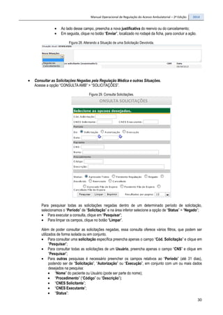 Manual Operacional de Regulação do Acesso Ambulatorial – 2ª Edição 2014
30
• Ao lado desse campo, preencha a nova justificativa do reenvio ou do cancelamento;
• Em seguida, clique no botão “Enviar”, localizado no rodapé da ficha, para concluir a ação.
Figura 28. Alterando a Situação de uma Solicitação Devolvida.
• Consultar as Solicitações Negadas pela Regulação Médica e outras Situações.
Acesse a opção “CONSULTAAMB” > “SOLICITAÇÕES”.
Figura 29. Consulta Solicitações.
Para pesquisar todas as solicitações negadas dentro de um determinado período de solicitação,
selecionamos o “Período” de “Solicitação” e na área inferior selecione a opção de “Status” = “Negado”;
• Para executar a consulta, clique em “Pesquisar”;
• Para limpar os campos, clique no botão “Limpar”.
Além de poder consultar as solicitações negadas, essa consulta oferece vários filtros, que podem ser
utilizados de forma isolada ou em conjunto.
• Para consultar uma solicitação específica preencha apenas o campo “Cód. Solicitação” e clique em
“Pesquisar”;
• Para consultar todas as solicitações de um Usuário, preencha apenas o campo “CNS” e clique em
“Pesquisar”;
• Para outras pesquisas é necessário preencher os campos relativos ao “Período” (até 31 dias),
podendo ser de “Solicitação”, “Autorização” ou “Execução”, em conjunto com um ou mais dados
desejados na pesquisa:
• “Nome” do paciente ou Usuário (pode ser parte do nome);
• “Procedimento” (“Código” ou “Descrição”);
• “CNES Solicitante”;
• “CNES Executante”;
• “Status”:
 