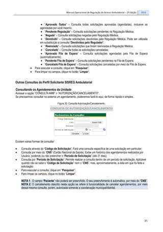 Manual Operacional de Regulação do Acesso Ambulatorial – 2ª Edição 2014
31
• “Aprovado Todos” – Consulta todas solicitações aprovadas (agendadas), inclusive as
agendadas por você mesmo;
• “Pendente Regulação” – Consulta solicitações pendentes na Regulação Médica;
• “Negado” – Consulta solicitações negadas pela Regulação Médica;
• “Devolvido” – Consulta solicitações devolvidas pela Regulação Médica. Pode ser utilizada
em substituição a consulta “Devolvidos pelo Regulador”;
• “Reenviado” – Consulta solicitações que foram reenviadas à Regulação Médica;
• “Cancelado” – Consulta todas as solicitações canceladas;
• “Aprovado Fila de Espera” – Consulta solicitações agendadas pela Fila de Espera
(automaticamente);
• “Pendente Fila de Espera” – Consulta solicitações pendentes na Fila de Espera;
• “Cancelado Fila de Espera” – Consulta solicitações canceladas por meio da Fila de Espera.
• Para executar a consulta, clique em “Pesquisar”;
• Para limpar os campos, clique no botão “Limpar”.
Outras Consultas do Perfil Solicitante SISREG Ambulatorial
Consultando os Agendamentos da Unidade
Acessar a opção “CONSULTAAMB” > “AUTORIZAÇÃO/CANCELAMENTO”.
Se precisarmos consultar no sistema um agendamento, poderemos fazê-lo aqui, de forma rápida e simples.
Figura 30. Consulta Autorização/Cancelamento.
Existem várias formas de consultar:
• Consulta através do “Código de Solicitação”: Fará uma consulta específica de uma solicitação em particular;
• Consulta por meio do “CNS” (Cartão Nacional de Saúde): Exibe um histórico dos agendamentos realizados por
Usuário, podendo ou não preencher o “Período de Solicitação” (até 31 dias);
• Consulta por “Período de Solicitação”: Permite realizar a consulta dentro de um período de solicitação. Aplicável
quando não se sabe o “Código de Solicitação” nem o “CNS”, mas, aproximadamente, a data em que foi feita a
solicitação;
• Para executar a consulta, clique em “Pesquisar”;
• Para limpar os campos, clique no botão “Limpar”.
NOTA 1: O campo “Paciente” não poderá ser preenchido. O seu preenchimento é automático, por meio do “CNS”.
NOTA 2: O cancelamento descrito nesta opção se refere à funcionalidade de cancelar agendamentos, por meio
dessa mesma consulta, porém, autorizada somente a coordenação municipal/distrital.
 