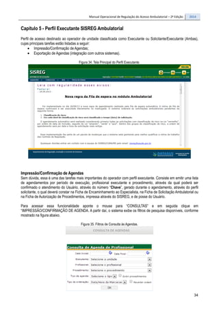 Manual Operacional de Regulação do Acesso Ambulatorial – 2ª Edição 2014
34
Capítulo 5 - Perfil Executante SISREG Ambulatorial
Perfil de acesso destinado ao operador de unidade classificada como Executante ou Solicitante/Executante (Ambas),
cujas principais tarefas estão listadas a seguir:
• Impressão/Confirmação de Agendas;
• Exportação de Agendas (integração com outros sistemas).
Figura 34. Tela Principal do Perfil Executante.
Impressão/Confirmação de Agendas
Sem dúvida, essa é uma das tarefas mais importantes do operador com perfil executante. Consiste em emitir uma lista
de agendamentos por período de execução, profissional executante e procedimento, através da qual poderá ser
confirmado o atendimento do Usuário, através do número “Chave”, gerado durante o agendamento, através do perfil
solicitante, o qual deverá constar na Ficha de Encaminhamento ao Especialista, na Ficha de Solicitação Ambulatorial ou
na Ficha de Autorização de Procedimentos, impressa através do SISREG, e de posse do Usuário.
Para acessar essa funcionalidade aponte o mouse para “CONSULTAS” e em seguida clique em
“IMPRESSÃO/CONFIRMAÇÃO DE AGENDA. A partir daí, o sistema exibe os filtros de pesquisa disponíveis, conforme
mostrado na figura abaixo.
Figura 35. Filtros de Consulta às Agendas.
 