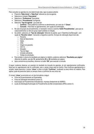 Manual Operacional de Regulação do Acesso Ambulatorial – 2ª Edição 2014
35
Para consultar as agendas de uma determinada data, siga os passos adiante:
• Preencha “Data inicial” e “Data final” referente ao dia da agenda;
• Selecione a Unidade “Executante”;
• Selecione o “Profissional” Executante;
• Selecione o “Procedimento” da Agenda;
• Selecione “Tipo de agenda”, que pode ser:
o Confirma – Para podermos confirmar os atendimentos, por meio do nº “Chave”;
o Consulta – Para listar os agendamentos, sem opção de confirmação.
• No caso de grupos de procedimentos, é necessário marcar a caixinha “Exibir Procedimentos”, para que os
subprocedimentos ou itens do grupo sejam exibidos na relação;
• Se preferir, selecione um “Tipo de ordenação” diferente do padrão, que é “Data/Hora da Marcação”, com
opção de “Reverter ordem”, marcando a respectiva caixinha. Os tipos de ordenação disponíveis são:
o Paciente;
o Data de Nascimento;
o Idade;
o CNS;
o Origem do paciente;
o CID-10;
o Situação;
o Tipo da Vaga;
o Unidade solicitante;
o Código da solicitação.
• Para ampliar o volume de resultados por página no relatório, podemos selecionar “Resultados por página”
diferente do padrão, que são 10, apresentando 25 ou 50 resultados por página;
• Após concluirmos as escolhas, clicamos no botão “OK” para executar a consulta.
A seguir, podemos observar um exemplo do resultado da consulta de agendas, já com agendamentos confirmados.
Note que um agendamento não foi confirmado, pois o campo chave está em branco. Para confirmar agendamentos é
simples, basta preencher o campo “chave” e clicar no botão “Confirmar”, localizado na área inferior do relatório. Para
agilizar, pode-se preencher todos os campos chave e confirmar de uma única vez.
O número “chave” se encontra em um dos formulários a seguir:
• Ficha de Encaminhamento ao Especialista;
• Ficha de Solicitação Ambulatorial (anexo 2);
• Autorização de Procedimentos Ambulatoriais, impressa diretamente do SISREG;
• Laudo de Solicitação/Autorização de Procedimentos de Alta Complexidade (APAC) (anexo 3).
 