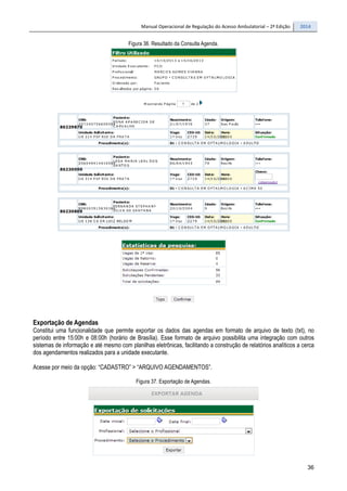 Manual Operacional de Regulação do Acesso Ambulatorial – 2ª Edição 2014
36
Figura 36. Resultado da Consulta Agenda.
Exportação de Agendas
Constitui uma funcionalidade que permite exportar os dados das agendas em formato de arquivo de texto (txt), no
período entre 15:00h e 08:00h (horário de Brasília). Esse formato de arquivo possibilita uma integração com outros
sistemas de informação e até mesmo com planilhas eletrônicas, facilitando a construção de relatórios analíticos a cerca
dos agendamentos realizados para a unidade executante.
Acesse por meio da opção: “CADASTRO” > “ARQUIVO AGENDAMENTOS”.
Figura 37. Exportação de Agendas.
 