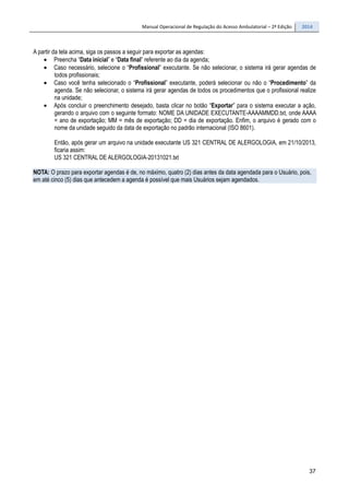 Manual Operacional de Regulação do Acesso Ambulatorial – 2ª Edição 2014
37
A partir da tela acima, siga os passos a seguir para exportar as agendas:
• Preencha “Data inicial” e “Data final” referente ao dia da agenda;
• Caso necessário, selecione o “Profissional” executante. Se não selecionar, o sistema irá gerar agendas de
todos profissionais;
• Caso você tenha selecionado o “Profissional” executante, poderá selecionar ou não o “Procedimento” da
agenda. Se não selecionar, o sistema irá gerar agendas de todos os procedimentos que o profissional realize
na unidade;
• Após concluir o preenchimento desejado, basta clicar no botão “Exportar” para o sistema executar a ação,
gerando o arquivo com o seguinte formato: NOME DA UNIDADE EXECUTANTE-AAAAMMDD.txt, onde AAAA
= ano de exportação; MM = mês de exportação; DD = dia de exportação. Enfim, o arquivo é gerado com o
nome da unidade seguido da data de exportação no padrão internacional (ISO 8601).
Então, após gerar um arquivo na unidade executante US 321 CENTRAL DE ALERGOLOGIA, em 21/10/2013,
ficaria assim:
US 321 CENTRAL DE ALERGOLOGIA-20131021.txt
NOTA: O prazo para exportar agendas é de, no máximo, quatro (2) dias antes da data agendada para o Usuário, pois,
em até cinco (5) dias que antecedem a agenda é possível que mais Usuários sejam agendados.
 